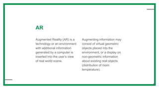 AR
Augmented Reality (AR) is a
technology or an environment
with additional information
generated by a computer is
inserted into the user’s view
of real world scene.
Augmenting information may
consist of virtual geometric
objects placed into the
environment, or a display on
non-geometric information
about existing real objects
(distribution of room
temperature).
38
 