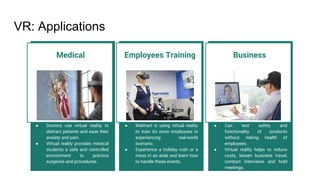 VR: Applications
Employees Training
● Walmart is using virtual reality
to train its store employees in
experiencing real-world
scenario.
● Experience a holiday rush or a
mess in an aisle and learn how
to handle these events.
Medical
● Doctors use virtual reality to
distract patients and ease their
anxiety and pain.
● Virtual reality provides medical
students a safe and controlled
environment to practice
surgeries and procedures.
Business
● Can test safety and
functionality of products
without risking health of
employees.
● Virtual reality helps to reduce
costs, lessen business travel,
conduct interviews and hold
meetings.
 