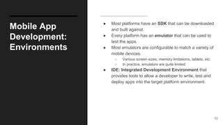 Mobile App
Development:
Environments
● Most platforms have an SDK that can be downloaded
and built against.
● Every platform has an emulator that can be used to
test the apps.
● Most emulators are configurable to match a variety of
mobile devices.
○ Various screen sizes, memory limitations, tablets, etc.
○ In practice, emulators are quite limited.
● IDE: Integrated Development Environment that
provides tools to allow a developer to write, test and
deploy apps into the target platform environment.
52
 