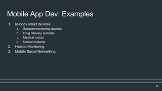 Mobile App Dev: Examples
1. In-body smart devices
a. Sensors/monitoring devices
b. Drug delivery systems
c. Medical robots
d. Neural implants
2. Habitat Monitoring
3. Mobile Social Networking
54
 
