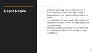 React Native ● Creating a native app means writing apps for a
specific operating system. With React Native,
developers can reuse code across the web and on
mobile.
● No need to build the same app for iOS and Android
from scratch, just has to reuse the code across each
operating system.
● There are very little differences between a finished
app built in Objective-C or Java and one built with
React Native.
56
 