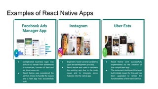 Examples of React Native Apps
Facebook Ads
Manager App
● Complicated business logic was
difficult to handle with differences
in currencies, formats of date and
ad, time zones, etc.
● React Native was considered the
perfect choice to handle the issues
and a fast app was successfully
built.
Instagram
● Engineers faced several problems
upon the development process.
● React Native was used to renovate
the existing app due to the code
reuse and to integrate some
features into the native app.
Uber Eats
● React Native were successfully
implemented for the creation of
this complicated app.
● The restaurant dashboard that was
built initially meant for the web has
been upgraded to render the
functionalities of the native device.
 