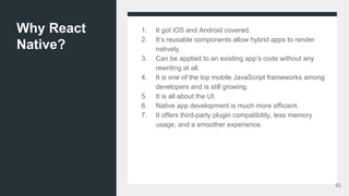Why React
Native?
1. It got iOS and Android covered.
2. It’s reusable components allow hybrid apps to render
natively.
3. Can be applied to an existing app’s code without any
rewriting at all.
4. It is one of the top mobile JavaScript frameworks among
developers and is still growing.
5. It is all about the UI.
6. Native app development is much more efficient.
7. It offers third-party plugin compatibility, less memory
usage, and a smoother experience.
62
 