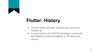 Flutter: History
● The first version of Flutter, known as Sky, ran on the
Android OS.
● It was unveiled at the 2015 Dart developer summit, with
the intention to render consistently at 120 frames per
second.
69
 