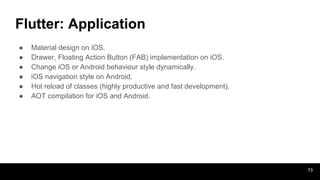 Flutter: Application
● Material design on iOS.
● Drawer, Floating Action Button (FAB) implementation on iOS.
● Change iOS or Android behaviour style dynamically.
● iOS navigation style on Android.
● Hot reload of classes (highly productive and fast development).
● AOT compilation for iOS and Android.
73
 