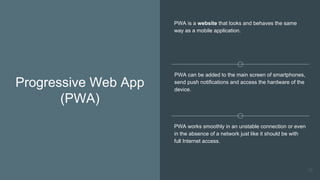 Progressive Web App
(PWA)
PWA is a website that looks and behaves the same
way as a mobile application.
PWA can be added to the main screen of smartphones,
send push notifications and access the hardware of the
device.
PWA works smoothly in an unstable connection or even
in the absence of a network just like it should be with
full Internet access.
78
 