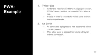 PWA:
Example
1. Twitter Lite
○ Twitter Lite has increased 65% in pages per session,
75% in Tweets, and has decreased 65% in bounce
rate.
○ It loads in under 3 seconds for repeat visits even on
low quality networks.
2. Air Berlin
○ Air Berlin uses a progressive web apps for its online
check-in process.
○ They allow users to access their tickets without an
Internet connection.
80
 