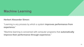 Machine Learning
Herbert Alexander Simon:
“Learning is any process by which a system improves performance from
experience.”
“Machine learning is concerned with computer programs that automatically
improve their performance through experience.”
93
 