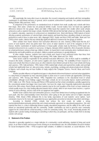 ISSN: 2239-978X 
E-ISSN: 2240-0524 
Journal of Educational and Social Research 
MCSER Publishing, Rome-Italy 
Vol. 3 No. 3 
September 2013 
214 
schooling. 
Not surprisingly, like many other issues in education, the research comparing rural students with their metropolitan 
counterparts in educational outcomes in general, and in academic achievement in particular, has yielded inconsistent 
findings (Khattri, Riley and Kane, 1997). 
A comparison of the performance on standardized tests of students from small, usually rural, schools with those 
from larger, often urban, schools has not produced definite results. Several studies have not found any significant 
differences between the two groups. Monk and Haller (1986) found that students from smaller (often rural) schools 
achieved as well as students from larger schools. Kleinfeld (1985) did not find that high school size determine the quality 
of a student’s education, experience or achievement on standardized tests. Ward and Murray (1985) looked at factors 
affecting academic performance of selected high school students and found that those attending schools in rural areas 
performed as well as those in urban areas. Also, Alapaugh (1992), Snyder and West (1992) and Haller, Monk and Tien 
(1993) in their studies, failed to find any statistically significant differences between the two groups of students. 
Other scholars have found, however that rural-urban differences do exist. Downey (1980) found that the ACT 
scores of rural students where two points lower than scores of urban students in each of the categories of ACT in 
Kansas. Another examination of student performance in Hawai public schools made by McCleery (1979) found sub-standard 
achievement to be a pattern in rural areas. In Nigeria, Adewale (2002) studied the effect of parasitic infections 
on school performance among school age children in Ilorin. He found that in rural community where nutritional status is 
relatively low and health problems are prevalent, children academic performance is greatly hindered. 
In other studies, however, students from rural schools were found to have performed better than those from 
metropolitan areas (Alspaugh, 1992; Alspaugh and Harting, 1995; Haller, Monk and Tien, 1993). 
Some factors could be responsible for the potential rural-urban differences. One of them could be availability of 
resources like books, computers, art and science supplies and course offerings. The availability of fewer resources in 
many rural schools than those in urban areas are often related to more limited curricula for these rural schools (DeYoung 
and Lawrence, 1995; Hall and Barker, 1995). Barker (1985) studied high schools and reported that smaller and rural high 
schools had significantly fewer art, data processing, calculus, psychology, sociology and advanced placement offerings. 
In Nigeria, rural schools may not have facilities to study subjects like Computer Science, Fine-Art, Music and French 
Language. 
Another possible influence on hypothesized gaps in educational achievement between rural and urban populations 
is a long history of emigration by more educated people to urban areas in search of better job opportunities (DeYoung 
and Lawrence, 1995; Herzog and Pittman, 1995). Population loss contributes to the educational trend of school 
consolidation, although recent findings suggest that larger schools do not necessarily improve student performance 
(1991; Haller et al, 1993; Plecki). Herzog and Pittmen (1995) pointed out that school consolidation, partially supported by 
the conventional wisdom that bigger must mean better, has been the single most frequently implemented educational 
trend in the 20th century. Rural schools and their students may be the real casualties of this trend, as fewer students per 
school usually means less state funding allocated towards those schools, which in turn means fewer teachers, a sparser 
variety of course offerings, and less state-of-the art equipment and supplies. 
Another factor could be that rural communities possess a much more limited view of existing occupational roles for 
rural youth, who then understandably restrict themselves when going on the job market and on to higher education 
(Downey, 1980). Brown (1985) attributed this to low family expectations of rural students’ career options. Such 
conclusions may be for the most part, supposition because opportunities presented on television may inform and intrigue. 
According to Kleinfeld (1985), schools that achieve the best results do exhibit a strong 
teacher/administration/community partnership and school-community agreement on educational programmes. She also 
reported that there is a direct relationship between quality educational programmes and the ability of the staff to work 
toward an educational partnership with the community. Smaller communities do tend to generate more community 
support for the school with the school becoming a centre for community activity. This, in turn, theoretically provides the 
students with a greater feeling of belonging to something in which they can participate, and thus enable them to develop 
a better self-concept. 
2. Statement of the Problem 
Education is generally regarded as a major indicator of a community’s social well-being, standard of living and social 
justice. In an effort to define and measure levels of living on an international scale, the United Nations Research Institute 
for Social Development (1966 – 1970) recognized eight variables, in addition to education, as social indicators. In his 
 