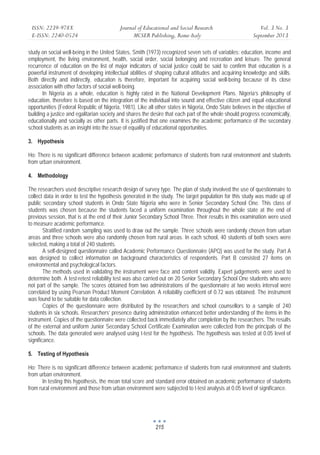 ISSN: 2239-978X 
E-ISSN: 2240-0524 
Journal of Educational and Social Research 
MCSER Publishing, Rome-Italy 
Vol. 3 No. 3 
September 2013 
study on social well-being in the United States, Smith (1973) recognized seven sets of variables: education, income and 
employment, the living environment, health, social order, social belonging and recreation and leisure. The general 
recurrence of education on the list of major indicators of social justice could be said to confirm that education is a 
powerful instrument of developing intellectual abilities of shaping cultural attitudes and acquiring knowledge and skills. 
Both directly and indirectly, education is therefore, important for acquiring social well-being because of its close 
association with other factors of social well-being. 
In Nigeria as a whole, education is highly rated in the National Development Plans. Nigeria’s philosophy of 
education, therefore is based on the integration of the individual into sound and effective citizen and equal educational 
opportunities (Federal Republic of Nigeria, 1981). Like all other states in Nigeria, Ondo State believes in the objective of 
building a justice and egalitarian society and shares the desire that each part of the whole should progress economically, 
educationally and socially as other parts. It is justified that one examines the academic performance of the secondary 
school students as an insight into the issue of equality of educational opportunities. 
3. Hypothesis 
Ho: There is no significant difference between academic performance of students from rural environment and students 
from urban environment. 
4. Methodology 
The researchers used descriptive research design of survey type. The plan of study involved the use of questionnaire to 
collect data in order to test the hypothesis generated in the study. The target population for this study was made up of 
public secondary school students in Ondo State Nigeria who were in Senior Secondary School One. This class of 
students was chosen because the students faced a uniform examination throughout the whole state at the end of 
previous session, that is at the end of their Junior Secondary School Three. Their results in this examination were used 
to measure academic performance. 
Stratified random sampling was used to draw out the sample. Three schools were randomly chosen from urban 
areas and three schools were also randomly chosen from rural areas. In each school, 40 students of both sexes were 
selected, making a total of 240 students. 
A self-designed questionnaire called Academic Performance Questionnaire (APQ) was used for the study. Part A 
was designed to collect information on background characteristics of respondents. Part B consisted 27 items on 
environmental and psychological factors. 
The methods used in validating the instrument were face and content validity. Expert judgements were used to 
determine both. A test-retest reliability test was also carried out on 20 Senior Secondary School One students who were 
not part of the sample. The scores obtained from two administrations of the questionnaire at two weeks interval were 
correlated by using Pearson Product Moment Correlation. A reliability coefficient of 0.72 was obtained. The instrument 
was found to be suitable for data collection. 
Copies of the questionnaire were distributed by the researchers and school counsellors to a sample of 240 
students in six schools. Researchers’ presence during administration enhanced better understanding of the items in the 
instrument. Copies of the questionnaire were collected back immediately after completion by the researchers. The results 
of the external and uniform Junior Secondary School Certificate Examination were collected from the principals of the 
schools. The data generated were analysed using t-test for the hypothesis. The hypothesis was tested at 0.05 level of 
significance. 
5. Testing of Hypothesis 
Ho: There is no significant difference between academic performance of students from rural environment and students 
from urban environment. 
In testing this hypothesis, the mean total score and standard error obtained on academic performance of students 
from rural environment and those from urban environment were subjected to t-test analysis at 0.05 level of significance. 
215 
 