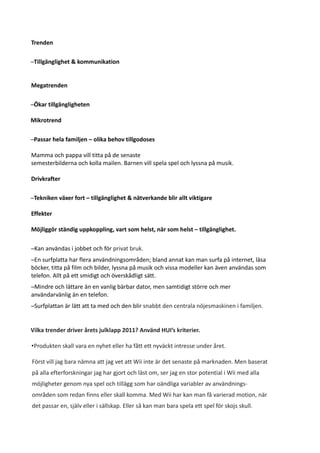 Trenden

–Tillgänglighet & kommunikation


Megatrenden

–Ökar tillgängligheten

Mikrotrend

–Passar hela familjen – olika behov tillgodoses

Mamma och pappa vill titta på de senaste
semesterbilderna och kolla mailen. Barnen vill spela spel och lyssna på musik.

Drivkrafter

–Tekniken växer fort – tillgänglighet & nätverkande blir allt viktigare

Effekter

Möjliggör ständig uppkoppling, vart som helst, när som helst – tillgänglighet.

–Kan användas i jobbet och för privat bruk.
–En surfplatta har flera användningsområden; bland annat kan man surfa på internet, läsa
böcker, titta på film och bilder, lyssna på musik och vissa modeller kan även användas som
telefon. Allt på ett smidigt och överskådligt sätt.
–Mindre och lättare än en vanlig bärbar dator, men samtidigt större och mer
användarvänlig än en telefon.
–Surfplattan är lätt att ta med och den blir snabbt den centrala nöjesmaskinen i familjen.


Vilka trender driver årets julklapp 2011? Använd HUI’s kriterier.

•Produkten skall vara en nyhet eller ha fått ett nyväckt intresse under året.

Först vill jag bara nämna att jag vet att Wii inte är det senaste på marknaden. Men baserat
på alla efterforskningar jag har gjort och läst om, ser jag en stor potential i Wii med alla
möjligheter genom nya spel och tillägg som har oändliga variabler av användnings-
områden som redan finns eller skall komma. Med Wii har kan man få varierad motion, när
det passar en, själv eller i sällskap. Eller så kan man bara spela ett spel för skojs skull.
 