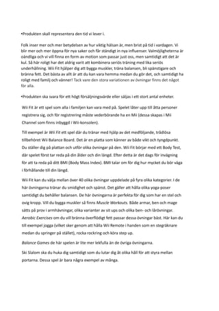 •Produkten skall representera den tid vi lever i.

Folk inser mer och mer betydelsen av hur viktig hälsan är, men brist på tid i vardagen. Vi
blir mer och mer öppna för nya saker och får ständigt in nya influenser. Valmöjligheterna är
oändliga och vi vill finna en form av motion som passar just oss, men samtidigt att det är
kul. Så här roligt har det aldrig varit att kombinera seriös träning med lika seriös
underhållning. Wii Fit hjälper dig att bygga muskler, träna balansen, bli spänstigare och
bränna fett. Det bästa av allt är att du kan vara hemma medan du gör det, och samtidigt ha
roligt med familj och vänner! Tack vare den stora variationen av övningar finns det något
för alla.

•Produkten ska svara för ett högt försäljningsvärde eller säljas i ett stort antal enheter.

Wii Fit är ett spel som alla i familjen kan vara med på. Spelet låter upp till åtta personer
registrera sig, och för registrering måste vederbörande ha en Mii (dessa skapas i Mii
Channel som finns inbyggd i Wii-konsolen).

Till exempel är Wii Fit ett spel där du tränar med hjälp av det medföljande, trådlösa
tillbehöret Wii Balance Board. Det är en platta som känner av både vikt och tyngdpunkt.
Du ställer dig på plattan och utför olika övningar på den. Wii Fit börjar med ett Body Test,
där spelet först tar reda på din ålder och din längd. Efter detta är det dags för invägning
för att ta reda på ditt BMI (Body Mass Index). BMI talar om för dig hur mycket du bör väga
i förhållande till din längd.

Wii Fit kan du välja mellan över 40 olika övningar uppdelade på fyra olika kategorier. I de
här övningarna tränar du smidighet och spänst. Det gäller att hålla olika yoga-poser
samtidigt du behåller balansen. De här övningarna är perfekta för dig som har en stel och
ovig kropp. Vill du bygga muskler så finns Muscle Workouts. Både armar, ben och mage
sätts på prov i armhävningar, olika varianter av sit ups och olika ben- och lårövningar.
Aerobic Exercises om du vill bränna överflödigt fett passar dessa övningar bäst. Här kan du
till exempel jogga (vilket sker genom att hålla Wii Remote i handen som en stegräknare
medan du springer på stället), rocka rockring och köra step up.

Balance Games de här spelen är lite mer lekfulla än de övriga övningarna.

Ski Slalom ska du huka dig samtidigt som du lutar dig åt olika håll för att styra mellan
portarna. Dessa spel är bara några exempel av många.
 