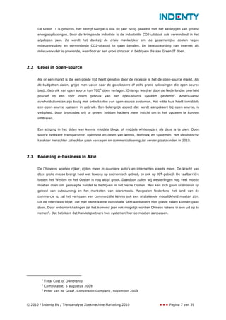 De Green IT is geboren. Het bedrijf Google is ook dit jaar bezig geweest met het aanleggen van groene
      energieoplossingen. Door de krimpende industrie is de industriële CO2-uitstoot ook verminderd in het
      afgelopen jaar. Zo wordt het dankzij de crisis makkelijker om de gezamenlijke doelen tegen
      milieuvervuiling en verminderde CO2-uitstoot te gaan behalen. De bewustwording van internet als
      milieuvervuiler is groeiende, waardoor er een groei ontstaat in bedrijven die aan Green IT doen.




2.2   Groei in open-source


      Als er een markt is die een goede tijd heeft genoten door de recessie is het de open-source markt. Als
      de budgetten dalen, grijpt men vaker naar de goedkopere of zelfs gratis oplossingen die open-source
      biedt. Gebruik van open source kan TCO4 doen verlagen. Onlangs werd er door de Nederlandse overheid
      positief   op   een   voor   intern   gebruik   van   een   open-source   systeem   gestemd5.   Amerikaanse
      overheidsdiensten zijn bezig met ontwikkelen van open-source systemen. Het witte huis heeft inmiddels
      een open-source systeem in gebruik. Een belangrijk aspect dat wordt aangekaart bij open-source, is
      veiligheid. Door broncodes vrij te geven, hebben hackers meer inzicht om in het systeem te kunnen
      infiltreren.


      Een stijging in het delen van kennis middels blogs, of middels whitepapers als deze is te zien. Open
      source betekent transparantie, openheid en delen van kennis, techniek en systemen. Het idealistische
      karakter hierachter zal echter gaan vervagen en commercialisering zal verder plaatsvinden in 2010.




2.3   Booming e-business in Azië


      De Chinezen worden rijker, rijden meer in duurdere auto’s en internetten steeds meer. De kracht van
      deze grote massa brengt heel wat teweeg op economisch gebied, zo ook op ICT-gebied. De taalbarrière
      tussen het Westen en het Oosten is nog altijd groot. Daardoor zullen wij westerlingen nog veel moeite
      moeten doen om geslaagde handel te bedrijven in het Verre Oosten. Men kan zich gaan oriënteren op
      gebied van outsourcing en het marketen van searchtools. Aangezien Nederland het land van de
      commercie is, zal het verkopen van commerciële kennis ook een uitstekende mogelijkheid moeten zijn.
      Uit de interviews blijkt, dat met name kleine individuele SEM-aanbieders hier goede zaken kunnen gaan
      doen. Door webontwikkelingen zal het komend jaar ook mogelijk worden Chinese tekens in een url op te
      nemen6. Dat betekent dat handelspartners hun systemen hier op moeten aanpassen.




         4
             Total Cost of Ownership
         5
             Computable, 5 augustus 2009
         6
             Peter van de Graaf, Conversion Company, november 2009



© 2010 / Indenty BV / Trendanalyse Zoekmachine Marketing 2010                                  Pagina 7 van 39
 