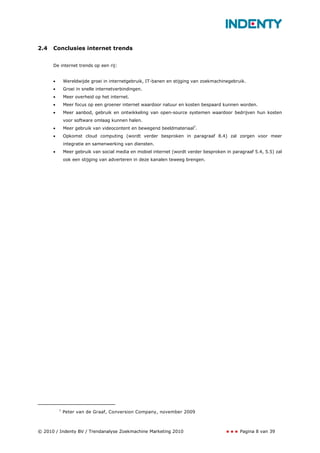 2.4   Conclusies internet trends


      De internet trends op een rij:


      •       Wereldwijde groei in internetgebruik, IT-banen en stijging van zoekmachinegebruik.
      •       Groei in snelle internetverbindingen.
      •       Meer overheid op het internet.
      •       Meer focus op een groener internet waardoor natuur en kosten bespaard kunnen worden.
      •       Meer aanbod, gebruik en ontwikkeling van open-source systemen waardoor bedrijven hun kosten
              voor software omlaag kunnen halen.
      •       Meer gebruik van videocontent en bewegend beeldmateriaal7.
      •       Opkomst cloud computing (wordt verder besproken in paragraaf 8.4) zal zorgen voor meer
              integratie en samenwerking van diensten.
      •       Meer gebruik van social media en mobiel internet (wordt verder besproken in paragraaf 5.4, 5.5) zal
              ook een stijging van adverteren in deze kanalen teweeg brengen.




          7
              Peter van de Graaf, Conversion Company, november 2009



© 2010 / Indenty BV / Trendanalyse Zoekmachine Marketing 2010                                 Pagina 8 van 39
 