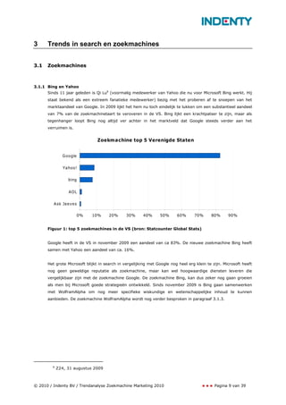 3     Trends in search en zoekmachines


3.1   Zoekmachines



3.1.1 Bing en Yahoo
      Sinds 11 jaar geleden is Qi Lu8 (voormalig medewerker van Yahoo die nu voor Microsoft Bing werkt. Hij
      staat bekend als een extreem fanatieke medewerker) bezig met het proberen af te snoepen van het
      marktaandeel van Google. In 2009 lijkt het hem nu toch eindelijk te lukken om een substantieel aandeel
      van 7% van de zoekmachinetaart te veroveren in de VS. Bing lijkt een krachtpatser te zijn, maar als
      tegenhanger loopt Bing nog altijd ver achter in het marktveld dat Google steeds verder aan het
      verruimen is.


                                Zoekmachine top 5 Verenigde Staten


              Google


               Yahoo!

                 bing


                 AOL

         Ask Jeeves

                      0%     10%      20%      30%      40%     50%      60%      70%      80%      90%


      Figuur 1: top 5 zoekmachines in de VS (bron: Statcounter Global Stats)


      Google heeft in de VS in november 2009 een aandeel van ca 83%. De nieuwe zoekmachine Bing heeft
      samen met Yahoo een aandeel van ca. 16%.


      Het grote Microsoft blijkt in search in vergelijking met Google nog heel erg klein te zijn. Microsoft heeft
      nog geen geweldige reputatie als zoekmachine, maar kan wel hoogwaardige diensten leveren die
      vergelijkbaar zijn met de zoekmachine Google. De zoekmachine Bing, kan dus zeker nog gaan groeien
      als men bij Microsoft goede strategieën ontwikkeld. Sinds november 2009 is Bing gaan samenwerken
      met WolframAlpha om nog meer specifieke wiskundige en wetenschappelijke inhoud te kunnen
      aanbieden. De zoekmachine WolframAlpha wordt nog verder besproken in paragraaf 3.1.3.




        8
            Z24, 31 augustus 2009



© 2010 / Indenty BV / Trendanalyse Zoekmachine Marketing 2010                                Pagina 9 van 39
 