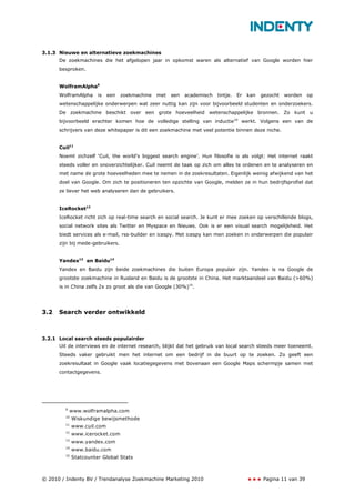 3.1.3 Nieuwe en alternatieve zoekmachines
      De zoekmachines die het afgelopen jaar in opkomst waren als alternatief van Google worden hier
      besproken.


      WolframAlpha9
      WolframAlpha     is   een   zoekmachine   met   een   academisch   tintje.   Er   kan   gezocht   worden    op
      wetenschappelijke onderwerpen wat zeer nuttig kan zijn voor bijvoorbeeld studenten en onderzoekers.
      De zoekmachine beschikt over een grote hoeveelheid wetenschappelijke bronnen. Zo kunt u
      bijvoorbeeld erachter komen hoe de volledige stelling van inductie10 werkt. Volgens een van de
      schrijvers van deze whitepaper is dit een zoekmachine met veel potentie binnen deze niche.


      Cuil11
      Noemt zichzelf ‘Cuil, the world’s biggest search engine’. Hun filosofie is als volgt: Het internet raakt
      steeds voller en onoverzichtelijker. Cuil neemt de taak op zich om alles te ordenen en te analyseren en
      met name de grote hoeveelheden mee te nemen in de zoekresultaten. Eigenlijk weinig afwijkend van het
      doel van Google. Om zich te positioneren ten opzichte van Google, melden ze in hun bedrijfsprofiel dat
      ze liever het web analyseren dan de gebruikers.


      IceRocket12
      IceRocket richt zich op real-time search en social search. Je kunt er mee zoeken op verschillende blogs,
      social network sites als Twitter en Myspace en Nieuws. Ook is er een visual search mogelijkheid. Het
      biedt services als e-mail, rss-builder en icespy. Met icespy kan men zoeken in onderwerpen die populair
      zijn bij mede-gebruikers.


      Yandex13 en Baidu14
      Yandex en Baidu zijn beide zoekmachines die buiten Europa populair zijn. Yandex is na Google de
      grootste zoekmachine in Rusland en Baidu is de grootste in China. Het marktaandeel van Baidu (>60%)
      is in China zelfs 2x zo groot als die van Google (30%)15.




3.2   Search verder ontwikkeld



3.2.1 Local search steeds populairder
      Uit de interviews en de internet research, blijkt dat het gebruik van local search steeds meer toeneemt.
      Steeds vaker gebruikt men het internet om een bedrijf in de buurt op te zoeken. Zo geeft een
      zoekresultaat in Google vaak locatiegegevens met bovenaan een Google Maps schermpje samen met
      contactgegevens.




        9
            www.wolframalpha.com
        10
             Wiskundige bewijsmethode
        11
             www.cuil.com
        12
             www.icerocket.com
        13
             www.yandex.com
        14
             www.baidu.com
        15
             Statcounter Global Stats



© 2010 / Indenty BV / Trendanalyse Zoekmachine Marketing 2010                                  Pagina 11 van 39
 