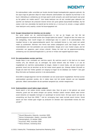 De zoekresultaten zullen verschillen per locatie doordat Google locatiegebonden gegevens gebruikt. Op
      die wijze krijgt de gebruiker altijd de meest relevante zoekresultaten van objecten bij hem/haar in de
      buurt. Uitbreiding en verbetering van dit type search wordt verwacht, ook wordt local search zeer groot
      op het gebied van mobile search16. Voor lokale bedrijven kan dit een voordeel gaan opleveren ten
      opzichte van bedrijven die producten leveren binnen een groot gebied (bijvoorbeeld landelijk). Bij het
      zoeken vindt men uiteindelijk het bedrijf dat het dichtst bij u in de buurt zit, terwijl u vroeger wellicht
      meer bedrijven vond, waarbij u buiten het leveringsgebied viel.




3.2.2 Google interpreteert de intenties van de zoeker
      Een     groot   aantal   van   de   zoekmachinegebruikers    is   niet   op   de   hoogte   van   het   feit   dat
      gebruikersgegevens verzameld worden door Google tijdens het zoeken17. Google wil door het meten van
      het zoekgedrag, meer inzicht krijgen om verbeteringen door te voeren in de zoekresultaten. Het
      resultaat hiervan is dan gepersonaliseerde search. Een voorbeeld hiervan is, men zoekt een aantal
      malen op autobanden. Wanneer men hierna naar andere webpagina’s surft, laat Google met name
      reclameblokken zien met aanbieders van auto-onderdelen. Google zal er voor moeten zorgen, dat het
      verzamelen van gegevens, geen privacy schendt. Zolang het doel van de gegevensverzameling,
      verbetering voor de zoekmachinegebruiker is, zal men er minder snel negatief tegenover staan.




3.2.3 De zoekresultaten worden real-time
      Google News is een voorbeeld van real-time search. Bij real-time search is het doel om de meest
      recente url’s, die relevant zijn, te verkrijgen. Op social network sites als Twitter is er ook de
      mogelijkheid om real-time zoekresultaten te krijgen. Zoeken in social media, ook wel social search
      genoemd, levert dus de berichten op die het meest recent gepost zijn. Onlangs hebben Microsoft en
      Google een deal met Twitter gesloten om toegang te krijgen tot de database van Twitter18. Ook gaat
      Bing informatie van facebook opnemen in de zoekresultaten.


      Eind 2009 is Google begonnen met het ontwikkelen van een social search mogelijkheid. Hiermee kunnen
      zoekresultaten gevonden worden, die in relatie staan met het sociale netwerk van een bepaalde
      gebruiker. Alleen zoekresultaten die als openbaar aangeduid zijn, worden meegenomen.




3.2.4 Zoekresultaten vanuit ieders eigen netwerk
      Social search is het zoeken binnen sociale netwerk sites. Door de groei in het gebruik van social
      networks, groeit ook het aantal uitingen van opinies. Hierdoor zoeken mensen steeds vaker binnen
      social networks om bepaalde meningen en opvattingen te kunnen lezen. Dit type search zal naar de
                                              19
      verwachting van Ruud Kok (M4N)               niet ter vervanging maar naast normale search komen. Social
      search zal meer invloed gaan krijgen op producten en diensten door bijvoorbeeld reviews die men
      schrijft20.




         16
              Eduard Blacquière, Edwords, november 2009
         17
              Remon Scheepmaker, Gladior, november 2009
         18
              Marketingfacts, 22 oktober 2009
         19
              Ruud Kok, M4N, november 2009
         20
              Marco Derksen, marketing facts



© 2010 / Indenty BV / Trendanalyse Zoekmachine Marketing 2010                                     Pagina 12 van 39
 