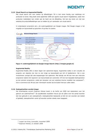 3.2.5 Visual Search en Augmented Reality
      Met visual search kan men zoeken op afbeeldingen. Dit is met name handig voor webshops om
      producten te tonen. Bing biedt sinds september 2009 een aparte visual search mogelijkheid, zodat men
      producten makkelijker kan vinden aan de hand van de afbeelding. Het kan dus lonen om met een
      webshop de productafbeeldingen aan te melden bij zo’n aanbieder van visual search.


      In onderstaand screenshot ziet u de zoekmogelijkheid van Google images. Met Google images is het
      mogelijk om bijvoorbeeld op gezichten of op kleur te zoeken.




      Figuur 4: zoekmogelijkheid via Google Image Search (http://images.google.nl)


      Augmented Reality
      Augmented Reality (AR) is dezer dagen een opkomend begrip. Augmented reality is een (visuele) 3d
      projectie van objecten die men te zien krijgt op bijvoorbeeld een bril of beeldscherm. Het is een
      revolutionair concept dat vele toepassingen kan opleveren. Met behulp van AR kan men een instructie
      projecteren tijdens het repareren van bijvoorbeeld een automotor. Of men kan bepaalde kledingstukken
      op een persoon projecteren, zodat een bezoeker van een webshop diverse modellen kan aanpassen21.
      Voor e-commerce kan AR dus zeer interessant worden als de kosten hiervoor zullen dalen.




3.2.6 Zoekopdrachten worden langer
      Het Amerikaanse concern Experian Hitwise kwam in de herfst van 2009 met statistieken over het
      gebruik van zoekmachines22. De opvallendste resultaten hieruit zijn de cijfers over het aantal woorden
      dat men gebruikt in een zoekopdracht. Zoekopdrachten bestaande uit één tot vier woorden zijn stabiel
      of gedaald, zoekopdrachten vanaf vijf woorden worden steeds meer toegepast.




        21
             Jurgen van Kreij, Innovadis, november 2009
        22
             Experian Hitwise, 21 oktober 2009



© 2010 / Indenty BV / Trendanalyse Zoekmachine Marketing 2010                           Pagina 13 van 39
 
