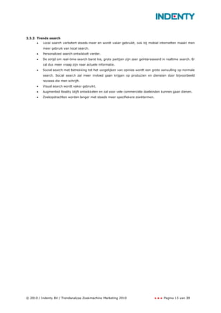 3.3.2 Trends search
      •   Local search verbetert steeds meer en wordt vaker gebruikt, ook bij mobiel internetten maakt men
          meer gebruik van local search.
      •   Personalized search ontwikkelt verder.
      •   De strijd om real-time search barst los, grote partijen zijn zeer geïnteresseerd in realtime search. Er
          zal dus meer vraag zijn naar actuele informatie.
      •   Social search met betrekking tot het vergelijken van opinies wordt een grote aanvulling op normale
          search. Social search zal meer invloed gaan krijgen op producten en diensten door bijvoorbeeld
          reviews die men schrijft.
      •   Visual search wordt vaker gebruikt.
      •   Augmented Reality blijft ontwikkelen en zal voor vele commerciële doeleinden kunnen gaan dienen.
      •   Zoekopdrachten worden langer met steeds meer specifiekere zoektermen.




© 2010 / Indenty BV / Trendanalyse Zoekmachine Marketing 2010                               Pagina 15 van 39
 