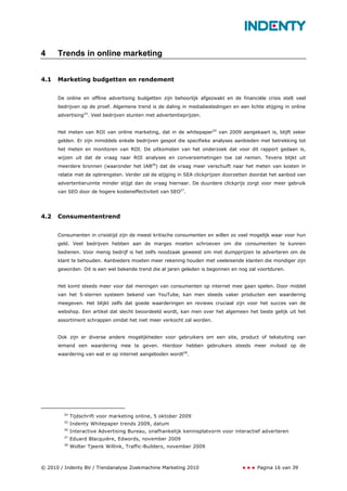 4     Trends in online marketing


4.1   Marketing budgetten en rendement


      De online en offline advertising budgetten zijn behoorlijk afgezwakt en de financiële crisis stelt veel
      bedrijven op de proef. Algemene trend is de daling in mediabestedingen en een lichte stijging in online
      advertising24. Veel bedrijven stunten met advertentieprijzen.


      Het meten van ROI van online marketing, dat in de whitepaper25 van 2009 aangekaart is, blijft zeker
      gelden. Er zijn inmiddels enkele bedrijven gespot die specifieke analyses aanbieden met betrekking tot
      het meten en monitoren van ROI. De uitkomsten van het onderzoek dat voor dit rapport gedaan is,
      wijzen uit dat de vraag naar ROI analyses en conversiemetingen toe zal nemen. Tevens blijkt uit
      meerdere bronnen (waaronder het IAB26) dat de vraag meer verschuift naar het meten van kosten in
      relatie met de opbrengsten. Verder zal de stijging in SEA clickprijzen doorzetten doordat het aanbod van
      advertentieruimte minder stijgt dan de vraag hiernaar. De duurdere clickprijs zorgt voor meer gebruik
      van SEO door de hogere kosteneffectiviteit van SEO27.




4.2   Consumententrend


      Consumenten in crisistijd zijn de meest kritische consumenten en willen zo veel mogelijk waar voor hun
      geld. Veel bedrijven hebben aan de marges moeten schroeven om die consumenten te kunnen
      bedienen. Voor menig bedrijf is het zelfs noodzaak geweest om met dumpprijzen te adverteren om de
      klant te behouden. Aanbieders moeten meer rekening houden met veeleisende klanten die mondiger zijn
      geworden. Dit is een wel bekende trend die al jaren geleden is begonnen en nog zal voortduren.


      Het komt steeds meer voor dat meningen van consumenten op internet mee gaan spelen. Door middel
      van het 5-sterren systeem bekend van YouTube, kan men steeds vaker producten een waardering
      meegeven. Het blijkt zelfs dat goede waarderingen en reviews cruciaal zijn voor het succes van de
      webshop. Een artikel dat slecht beoordeeld wordt, kan men over het algemeen het beste gelijk uit het
      assortiment schrappen omdat het niet meer verkocht zal worden.


      Ook zijn er diverse andere mogelijkheden voor gebruikers om een site, product of tekstuiting van
      iemand een waardering mee te geven. Hierdoor hebben gebruikers steeds meer invloed op de
      waardering van wat er op internet aangeboden wordt28.




        24
             Tijdschrift voor marketing online, 5 oktober 2009
        25
             Indenty Whitepaper trends 2009, datum
        26
             Interactive Advertising Bureau, onafhankelijk kennisplatvorm voor interactief adverteren
        27
             Eduard Blacquière, Edwords, november 2009
        28
             Wolter Tjeenk Willink, Traffic-Builders, november 2009



© 2010 / Indenty BV / Trendanalyse Zoekmachine Marketing 2010                            Pagina 16 van 39
 