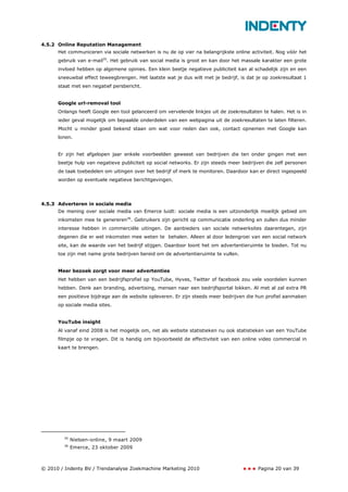 4.5.2 Online Reputation Management
      Het communiceren via sociale netwerken is nu de op vier na belangrijkste online activiteit. Nog vóór het
      gebruik van e-mail35. Het gebruik van social media is groot en kan door het massale karakter een grote
      invloed hebben op algemene opinies. Een klein beetje negatieve publiciteit kan al schadelijk zijn en een
      sneeuwbal effect teweegbrengen. Het laatste wat je dus wilt met je bedrijf, is dat je op zoekresultaat 1
      staat met een negatief persbericht.


      Google url-removal tool
      Onlangs heeft Google een tool gelanceerd om vervelende linkjes uit de zoekresultaten te halen. Het is in
      ieder geval mogelijk om bepaalde onderdelen van een webpagina uit de zoekresultaten te laten filteren.
      Mocht u minder goed bekend staan om wat voor reden dan ook, contact opnemen met Google kan
      lonen.


      Er zijn het afgelopen jaar enkele voorbeelden geweest van bedrijven die ten onder gingen met een
      beetje hulp van negatieve publiciteit op social networks. Er zijn steeds meer bedrijven die zelf personen
      de taak toebedelen om uitingen over het bedrijf of merk te monitoren. Daardoor kan er direct ingespeeld
      worden op eventuele negatieve berichtgevingen.




4.5.3 Adverteren in sociale media
      De mening over sociale media van Emerce luidt: sociale media is een uitzonderlijk moeilijk gebied om
      inkomsten mee te genereren36. Gebruikers zijn gericht op communicatie onderling en zullen dus minder
      interesse hebben in commerciële uitingen. De aanbieders van sociale netwerksites daarentegen, zijn
      degenen die er wel inkomsten mee weten te behalen. Alleen al door ledengroei van een social network
      site, kan de waarde van het bedrijf stijgen. Daardoor loont het om advertentieruimte te bieden. Tot nu
      toe zijn met name grote bedrijven bereid om de advertentieruimte te vullen.


      Meer bezoek zorgt voor meer advertenties
      Het hebben van een bedrijfsprofiel op YouTube, Hyves, Twitter of facebook zou vele voordelen kunnen
      hebben. Denk aan branding, advertising, mensen naar een bedrijfsportal lokken. Al met al zal extra PR
      een positieve bijdrage aan de website opleveren. Er zijn steeds meer bedrijven die hun profiel aanmaken
      op sociale media sites.


      YouTube insight
      Al vanaf eind 2008 is het mogelijk om, net als website statistieken nu ook statistieken van een YouTube
      filmpje op te vragen. Dit is handig om bijvoorbeeld de effectiviteit van een online video commercial in
      kaart te brengen.




        35
             Nielsen-online, 9 maart 2009
        36
             Emerce, 23 oktober 2009



© 2010 / Indenty BV / Trendanalyse Zoekmachine Marketing 2010                             Pagina 20 van 39
 