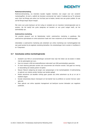 Multichannelmarketing
      Multichannelmarketing, via meerdere kanalen tegelijk marketen, kan zorgen voor een versterkt
      marketingeffect. Zo kent u wellicht de Heineken commercial met ‘walk-in’ koelkast die op TV vertoond
      werd. Door het filmpje ook online (via YouTube) aan te bieden, bereikt men een groter publiek. En ook
      zal het filmpje langer blijven hangen.


      Met name voor grote bedrijven zal het nuttig en rendabel zijn om meerdere marketingkanalen aan te
      spreken. Als het bedrijf een grote doelgroep wil bereiken en een groot budget heeft, zal het
      aantrekkelijk zijn.


      Zoekmachine marketing
      Het grootste pluspunt voor de Nederlandse markt: zoekmachine marketing is goedkoop. Met
      zoekmachine optimalisatie en online adverteren haalt men meer rendement uit het marketingbudget.


      Uiteindelijk is zoekmachine marketing (als onderdeel van online marketing) een marketinggebied dat
      zeer goed aansluit bij de algehele marketing behoeften. De ontwikkelingen hierin worden in hoofdstuk 6
      en 7 besproken.




4.7   Conclusies online marketingtrends


      •   Aandacht voor ROI en conversiemetingen verschuift meer naar het meten van de kosten in relatie
          met de opbrengsten per euro.
      •   Door de recessie is SEO als kosteneffectiever alternatief voor SEA aantrekkelijker geworden.
      •   Er moet rekening gehouden worden met consumenten die kritischer worden. Ook gaat hun mening
          en beoordeling een steeds grotere rol spelen.
      •   Nieuwe Telecom wetgeving zal zorgen voor aanpassingen in het marketingbeleid. E-mailmarketing
          en gebruik van cookies worden hierdoor aan banden gelegd.
      •   Mobiel adverteren zal dezelfde richting gaan groeien als online adverteren op de pc en zal in
          totaliteit stijgen.
      •   Sociale netwerksites blijven interessant om het bedrijf mee te profileren en worden hiervoor vaker
          gebruikt.
      •   Meer gebruik van online reputatie management zal bedrijven kunnen behoeden van negatieve
          publiciteit.




© 2010 / Indenty BV / Trendanalyse Zoekmachine Marketing 2010                            Pagina 22 van 39
 