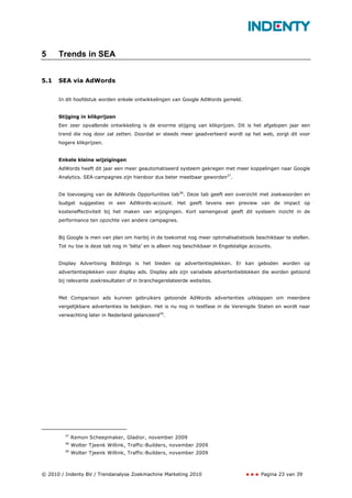 5     Trends in SEA


5.1   SEA via AdWords


      In dit hoofdstuk worden enkele ontwikkelingen van Google AdWords gemeld.


      Stijging in klikprijzen
      Een zeer opvallende ontwikkeling is de enorme stijging van klikprijzen. Dit is het afgelopen jaar een
      trend die nog door zal zetten. Doordat er steeds meer geadverteerd wordt op het web, zorgt dit voor
      hogere klikprijzen.


      Enkele kleine wijzigingen
      AdWords heeft dit jaar een meer geautomatiseerd systeem gekregen met meer koppelingen naar Google
      Analytics. SEA-campagnes zijn hierdoor dus beter meetbaar geworden37.


      De toevoeging van de AdWords Opportunities tab38. Deze tab geeft een overzicht met zoekwoorden en
      budget suggesties in een AdWords-account. Het geeft tevens een preview van de impact op
      kosteneffectiviteit bij het maken van wijzigingen. Kort samengevat geeft dit systeem inzicht in de
      performance ten opzichte van andere campagnes.


      Bij Google is men van plan om hierbij in de toekomst nog meer optimalisatietools beschikbaar te stellen.
      Tot nu toe is deze tab nog in ‘bèta’ en is alleen nog beschikbaar in Engelstalige accounts.


      Display Advertising Biddings is het bieden op advertentieplekken. Er kan geboden worden op
      advertentieplekken voor display ads. Display ads zijn variabele advertentieblokken die worden getoond
      bij relevante zoekresultaten of in branchegerelateerde websites.


      Met Comparison ads kunnen gebruikers getoonde AdWords advertenties uitklappen om meerdere
      vergelijkbare advertenties te bekijken. Het is nu nog in testfase in de Verenigde Staten en wordt naar
      verwachting later in Nederland gelanceerd39.




        37
             Remon Scheepmaker, Gladior, november 2009
        38
             Wolter Tjeenk Willink, Traffic-Builders, november 2009
        39
             Wolter Tjeenk Willink, Traffic-Builders, november 2009



© 2010 / Indenty BV / Trendanalyse Zoekmachine Marketing 2010                               Pagina 23 van 39
 