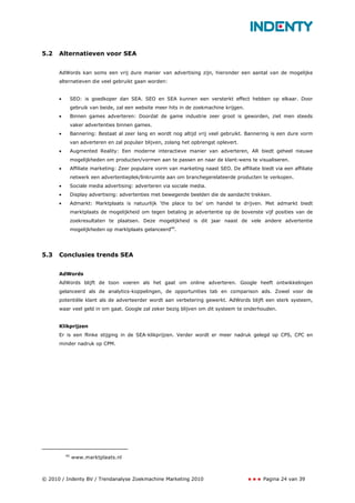5.2   Alternatieven voor SEA


      AdWords kan soms een vrij dure manier van advertising zijn, hieronder een aantal van de mogelijke
      alternatieven die veel gebruikt gaan worden:


      •        SEO: is goedkoper dan SEA. SEO en SEA kunnen een versterkt effect hebben op elkaar. Door
               gebruik van beide, zal een website meer hits in de zoekmachine krijgen.
      •        Binnen games adverteren: Doordat de game industrie zeer groot is geworden, ziet men steeds
               vaker advertenties binnen games.
      •        Bannering: Bestaat al zeer lang en wordt nog altijd vrij veel gebruikt. Bannering is een dure vorm
               van adverteren en zal populair blijven, zolang het opbrengst oplevert.
      •        Augmented Reality: Een moderne interactieve manier van adverteren, AR biedt geheel nieuwe
               mogelijkheden om producten/vormen aan te passen en naar de klant-wens te visualiseren.
      •        Affiliate marketing: Zeer populaire vorm van marketing naast SEO. De affiliate biedt via een affiliate
               netwerk een advertentieplek/linkruimte aan om branchegerelateerde producten te verkopen.
      •        Sociale media advertising: adverteren via sociale media.
      •        Display advertising: advertenties met bewegende beelden die de aandacht trekken.
      •        Admarkt: Marktplaats is natuurlijk ‘the place to be’ om handel te drijven. Met admarkt biedt
               marktplaats de mogelijkheid om tegen betaling je advertentie op de bovenste vijf posities van de
               zoekresultaten te plaatsen. Deze mogelijkheid is dit jaar naast de vele andere advertentie
               mogelijkheden op marktplaats gelanceerd40.




5.3   Conclusies trends SEA


      AdWords
      AdWords blijft de toon voeren als het gaat om online adverteren. Google heeft ontwikkelingen
      gelanceerd als de analytics-koppelingen, de opportunities tab en comparison ads. Zowel voor de
      potentiële klant als de adverteerder wordt aan verbetering gewerkt. AdWords blijft een sterk systeem,
      waar veel geld in om gaat. Google zal zeker bezig blijven om dit systeem te onderhouden.


      Klikprijzen
      Er is een flinke stijging in de SEA-klikprijzen. Verder wordt er meer nadruk gelegd op CPS, CPC en
      minder nadruk op CPM.




          40
               www.marktplaats.nl



© 2010 / Indenty BV / Trendanalyse Zoekmachine Marketing 2010                                   Pagina 24 van 39
 