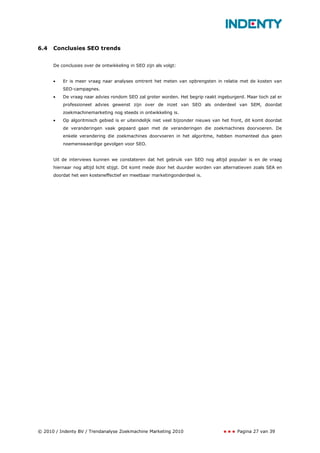 6.4   Conclusies SEO trends


      De conclusies over de ontwikkeling in SEO zijn als volgt:


      •   Er is meer vraag naar analyses omtrent het meten van opbrengsten in relatie met de kosten van
          SEO-campagnes.
      •   De vraag naar advies rondom SEO zal groter worden. Het begrip raakt ingeburgerd. Maar toch zal er
          professioneel advies gewenst zijn over de inzet van SEO als onderdeel van SEM, doordat
          zoekmachinemarketing nog steeds in ontwikkeling is.
      •   Op algoritmisch gebied is er uiteindelijk niet veel bijzonder nieuws van het front, dit komt doordat
          de veranderingen vaak gepaard gaan met de veranderingen die zoekmachines doorvoeren. De
          enkele verandering die zoekmachines doorvoeren in het algoritme, hebben momenteel dus geen
          noemenswaardige gevolgen voor SEO.


      Uit de interviews kunnen we constateren dat het gebruik van SEO nog altijd populair is en de vraag
      hiernaar nog altijd licht stijgt. Dit komt mede door het duurder worden van alternatieven zoals SEA en
      doordat het een kosteneffectief en meetbaar marketingonderdeel is.




© 2010 / Indenty BV / Trendanalyse Zoekmachine Marketing 2010                            Pagina 27 van 39
 