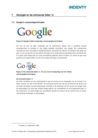 7     Go(o)gle en de ontvoerde letter ‘o’


7.1   Google’s verjaardagsvieringen




      Figuur 8: Google’s elfde verjaardag. (www.google.com/logos)


      Het was dit jaar de elfde verjaardag van de zoekmachine gigant. Het is opvallend hoeveel
      nieuwsberichten en artikelen er nog steeds wekelijks verschijnen over Google. Een voortdurende
      nieuwsstroom over innovaties en bedrijfsactiviteiten overspoelt het internet. Dit betekent 365 dagen per
      jaar, 24 uur per dag PR voor het bedrijf. Enerzijds wel en anderzijds niet geïnitieerd door het bedrijf zelf.
      Er is geen ander bedrijf dat zo’n grote hoeveelheid publiciteit weet te trekken. De omzet dit jaar werd
      geschat op 22 miljard dollar en was voornamelijk afkomstig uit advertenties.




      Figuur 9: De ontvoerde letter ‘o’. Ter ere van de verjaardag van H.G. Wells.
      (www.google.com/logos)


      De ontvoerde letter ‘o’
      Een klein voorbeeld van een publiciteitsstunt was de viering van de verjaardag van de schrijver H.G.
      Wells, schrijver van War of the Worlds46. De viering was tevens een ode aan de schrijver die als een van
      de eerste het begrip innovatie deponeerde. Innovatie is de oorsprong van het succes van Google. Voor
      de aankondiging van deze dag maakte Google gebruik van verschillende op ufo’s gebaseerde logo’s in
      het zoekscherm. Zo heeft Google ook verschillende doodles bij thema’s als St. Patricks Day en andere
      internationale feestdagen of verjaardagen.




        46
             Google, 21 september 2009



© 2010 / Indenty BV / Trendanalyse Zoekmachine Marketing 2010                                Pagina 28 van 39
 