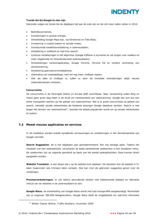 Trends die bij Google te zien zijn
      Hieronder volgen de trends die de afgelopen tijd aan de orde zijn en die zich door zullen zetten in 2010:


      •        Bedrijfsovernames;
      •        Investeringen in groene energie;
      •        Ontwikkeling Google Maps bijv. via Streetview en Tele-Atlas;
      •        Investering in mobiel zoeken en sociale media;
      •        Voortdurende kwaliteitsverbetering in zoekresultaten;
      •        Verbetering in snelheid en real-time search;
      •        Continue verbeteringen in het algoritme (Google Caffeine is op komst en zal zorgen voor snellere en
               meer uitgebreide en inhoudsrelevante zoekresultaten);
      •        Ontwikkelingen kantoorapplicaties, Google Chrome, Chrome OS en verdere verbreding van
               dienstverlening;
      •        Verbetering gebruikersvriendelijkheid;
      •        Uitbreiding van zoekdatabase, men wil nog meer vindbaar maken;
      •        Ook   als   alles   al   vindbaar   is,   zullen   er   door   de   mondiale   veranderingen   altijd   nieuwe
               zoekonderwerpen ontstaan;


      Concurrentie
      De concurrentie in de Verenigde Staten en Europa blijft onzichtbaar. Naar verwachting zullen Bing en
      Yahoo geen grote slag halen in de strijd om marktaandeel van zoekmachines. Google kan zich dus een
      echte monopolist noemen op het gebied van zoekmachines. Wel is er grote concurrentie op gebied van
      search, namelijk sociale netwerksites als facebook bezorgen Google slapeloze nachten. Search is niet
      langer het domein van zoekmachines47, doordat het steeds populairder wordt om op sociale netwerksites
      te zoeken.




7.2   Meest nieuwe applicaties en services


      In dit hoofdstuk worden enkele opvallende vernieuwingen en verbeteringen in het dienstenaanbod van
      Google vermeld.


      Search Suggestion, dit is het afgelopen jaar geïmplementeerd. Een erg handige optie: Tijdens het
      intoetsen van een zoekopdracht, verschijnen de beste aansluitende zoektermen in een dropdown menu.
      De zoektermen zijn op volgorde geordend op basis van het aantal zoekopdrachten. Deze kunnen direct
      aangeklikt worden.


      Website Translator, is een plugin die u op de website kunt plaatsen. De bezoeker kan de website in 51
      talen (waaronder ook Chinees) laten vertalen. Ook kan men als gebruiker suggesties geven over de
      vertalingen.


      Previewverbeteringen, er zijn betere aanvullende teksten met bijbehorende plaatjes en relevante
      inhoud van de websites in de zoekresultaten te zien.


      Google Wave, de ontwikkeling van Google Wave wordt met luid tromgeroffel aangekondigd. Momenteel
      zijn er ongeveer 300.000 bètagebruikers. Google Wave biedt de mogelijkheid om real-time informatie


          47
               Wolter Tjeenk Willink, Traffic-Builders, november 2009



© 2010 / Indenty BV / Trendanalyse Zoekmachine Marketing 2010                                         Pagina 29 van 39
 