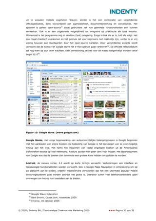uit te wisselen middels zogeheten ‘Waves’. Verder is het een combinatie van verschillende
      Officeapplicaties, denk bijvoorbeeld aan agendabeheer, documentbewerking en conversaties. Het
      systeem is geheel open-source48 zodat gebruikers zelf hun gewenste functionaliteiten erin kunnen
      verwerken. Ook is er een uitgebreide mogelijkheid tot integratie op praktische elk type website.
      Momenteel is het programma nog in sandbox (test) omgeving. Enige kritiek die er is, luid als volgt: Het
      zou nogal chaotisch overkomen en het gebruik zal voor beginners niet makkelijk zijn, verder is er vrij
      weinig houvast aan standaarden door het open-source karakter. Door verschillende experts wordt
      verwacht dat de komst van Google Wave het e-mail gebruik gaat verdrijven49. De officiële releasedatum
      zal nog even op zich laten wachten, naar verwachting zal het voor de massa toegankelijk worden vanaf
      begin 201050.




      Figuur 10: Google Wave. (wave.google.com)


      Google Books, met enige tegenwerking van auteursrechtelijke belangengroepen is Google begonnen
      met het aanbieden van online boeken. De bedoeling van Google is het toevoegen van zo veel mogelijk
      inhoud aan het web. Met name het inscannen van veelal ongelezen boeken uit de Amerikaanse
      bibliotheken stootte op veel weerstand. Auteurs zouden hier geen cent voor krijgen. Het tegenargument
      van Google was dat de boeken dan tenminste een grotere kans hebben om gelezen te worden.


      Android, de nieuwe versie, 2.1 wordt op korte termijn verwacht. Verbeteringen van interface en
      toegevoegde functionaliteiten worden verwacht. Ook is Google Maps Navigation in ontwikkeling om op
      dit platvorm aan te bieden. Indenty medewerkers verwachten dat het een uitermate populair Mobiel
      besturingssysteem gaat worden doordat het gratis is. Daardoor zullen veel telefoonaanbieders gaan
      overwegen om het op hun toestellen aan te bieden.




        48
             Google Wave federation
        49
             Bart Ensink, Caase.com, november 2009
        50
             Emerce, 30 oktober 2009



© 2010 / Indenty BV / Trendanalyse Zoekmachine Marketing 2010                           Pagina 30 van 39
 