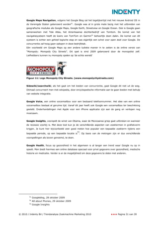 Google Maps Navigation, volgens het Google Blog zal het tegelijkertijd met het nieuwe Android OS in
      de Verenigde Staten gelanceerd worden51. Google was al in grote mate bezig met het uitbreiden van
      geografische modules als Google Maps, Google Earth, Streetview en Google Ocean. Ook is Google gaan
      samenwerken met Tele Atlas, het Amerikaanse dochterbedrijf van Tomtom. De komst van het
      navigatiesysteem heeft de koers van TomTom en Garmin52 behoorlijk doen dalen. De komst van dit
      systeem is echter een geheel logische stap en was eigenlijk een schot voor open doel voor Google. De
      concurrentie zal hoog gaan oplopen in deze bedrijfstak.
      Eén voorbeeld om Google Maps op een andere ludieke manier in te zetten is de online versie van
      “Monopoly: Monopoly City Streets”. Dit spel is eind 2009 gelanceerd door de monopolist zelf.
      Liefhebbers kunnen nu monopoly spelen op ‘de echte wereld’




      Figuur 11: Logo Monopoly City Streets. (www.monopolycitystreets.com)


      Sidewiki/searchwiki, als het gaat om het bieden van concurrentie, gaat Google dit niet uit de weg.
      Ditmaal concurreert men met wikipedia, door encyclopedische informatie aan te gaan bieden met behulp
      van website integratie.


      Google Voice, een online voicemailbox voor een bestaand telefoonnummer. Het idee van een online
      voicemailbox bestaat al geruime tijd. Vanaf dit jaar heeft ook Google een voicemailbox ter beschikking
      gesteld. Onderhandelingen met Apple voor een iPhone applicatie zijn aan de gang en verlopen nog
      moeizaam.


      Google Insights, voorspelt de winst van Obama, waar de Mexicaanse griep gaat uitbreken en wanneer
      de recessie voorbij is. Met deze tool kun je de verschillende aspecten van zoektermen in grafiekvorm
      krijgen. Je kunt hier bijvoorbeeld zeer goed meten hoe populair een bepaalde zoekterm tijdens een
                                                   53
      bepaalde periode, op een bepaalde locatie is . Op basis van de metingen zijn er dus verschillende
      voorspellingen als boven genoemd, te doen.


      Google Health, focus op gezondheid in het algemeen is al langer een trend waar Google nu op in
      speelt. Men biedt hiermee een online database speciaal voor privé gegevens over gezondheid, medische
      historie en medicatie. Verder is er de mogelijkheid om deze gegevens te delen met anderen.




        51
             Googleblog, 28 oktober 2009
        52
             All about Phones, 29 oktober 2009
        53
             Google Insights



© 2010 / Indenty BV / Trendanalyse Zoekmachine Marketing 2010                           Pagina 31 van 39
 
