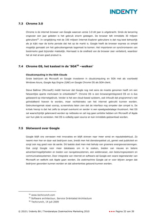 7.3   Chrome 3.0


      Chrome is de internet browser van Google waarvan versie 3.0 dit jaar is uitgebracht. Sinds de lancering
      ongeveer een jaar geleden is het gebruik enorm gestegen. De browser telt inmiddels 30 miljoen
      gebruikers54. In vergelijking met de 330 miljoen Internet Explorer gebruikers is dat nog best behoorlijk
      als je kijkt naar de korte periode dat het op de markt is. Google heeft de browser express zo simpel
      mogelijk gemaakt om het gebruikersgemak tegemoet te komen. Het importeren en synchroniseren van
      bookmarks gaat bijzonder makkelijk. Hiernaast is de snelheid van de browser zeer verbeterd, waardoor
      het al met al een goed product is.




7.4   Chrome OS, het kasteel in de ‘SOA55 –wolken’


      Cloudcomputing in the SOA-Clouds
      Grote bedrijven als Microsoft en Google investeren in cloudcomputing en SOA met als voorbeeld
      Windows Azure, Google App Engine (GAE) en Google Chrome OS als SOA-client.


      Steve Ballmer (Microsoft) meldt hierover dat Google nog niet eens de moeite genomen heeft om een
      fatsoenlijke aparte merknaam te ontwikkelen56. Chrome OS is een browsergeïntegreerd OS en is dus
      gebaseerd op internetgebruik. Verder is het een cloud-based systeem, wat inhoudt dat programma’s niet
      geïnstalleerd hoeven te worden, maar rechtstreeks van het internet gebruikt kunnen worden.
      Gebruikersgemak staat voorop, screenshots laten zien dat de interface nog simpeler dan simpel is. De
      kritiek hierop is dat het zelfs te simpel overkomt en eerder in een speelgoedetalage thuishoort. Het OS
      zal waarschijnlijk gelanceerd worden op netbooks en zal nog geen ambitie hebben om Microsoft of Apple
      van hun plek te verstoten. Het OS is volledig open source en kan inmiddels gedownload worden.




7.5   Slotwoord over Google


      Google blijft ons verrassen met innovaties en blijft streven naar meer winst en reputatiebehoud. Zo
      neemt men hier en daar wat bedrijven over, breidt men het dienstenpakket uit, geniet veel publiciteit en
      zorgt ook nog goed voor de aarde. Dit laatste doet men met behulp van groenere energievoorzieningen.
      Ook    zorgt   Google   voor   meer   databases   om   in   te   zoeken,   bieden   van   nieuwe   en   betere
      adverteermogelijkheden en bieden van navigatiesystemen, een webbrowser, een besturingssysteem en
      communicatiesystemen. Door integratie van internet en software zal Google een zware tegenstander van
      Microsoft en wellicht ook Apple gaan worden. De zoekmachine Google zal er voor blijven zorgen dat
      bedrijven gevonden kunnen worden en dat advertenties getoond kunnen worden.




        54
             www.techcrunch.com
        55
             Software architectuur, Service Oriëntated Architecture
        56
             Techcrunch, 14 juli 2009



© 2010 / Indenty BV / Trendanalyse Zoekmachine Marketing 2010                                   Pagina 32 van 39
 