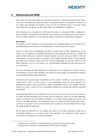 8     Marktonderzoek MKB

      Begin 2009 werd het totale budget aan zoekmachine marketing in Nederland geschat op 400 miljoen
      euro. Het is wel bekend dat veel grote bedrijven al wel gebruikmaken van zoekmachine marketing en
      hier relatief grote bedragen aan spenderen. Maar tot voor dit onderzoek waren er nog maar weinig
      cijfers bekend over het gebruik van SEM onder midden- en kleinbedrijven in Nederland.


      Om de interesse in en het gebruik van SEM onder het midden- en kleinbedrijf (MKB) in Nederland in
      kaart te brengen is dit getoetst bij het MKB zelf. Vanuit Indenty is een enquête gestuurd naar bedrijven
      binnen het MKB in Nederland. Aan het onderzoek hebben uiteindelijk 416 respondenten meegedaan.


      Bevindingen
      De resultaten van het onderzoek zijn zowel bevestigend als verassend positief. Al met al blijkt dat de
      potentiële afzetmarkt voor SEM binnen het MKB groter is en sterker groeit dan verwacht.


      Zoals het nu lijkt, komt het totaalbudget van 2009 voor SEM binnen het MKB in Nederland uit op 153
      miljoen euro. Dit betekent een gemiddeld jaarbudget per MKB organisatie van 4832 euro in 2009. Het
      blijkt dat MKB ondernemers ondanks de huidige financiële crisis toch vertrouwen hebben in SEM als
      marketingvorm. De meeste bedrijven verwachten in 2010 minstens hetzelfde of meer te zullen besteden
      aan zoekmachine marketing. Hierdoor komt het verwachte totaalbudget van 2010 voor SEM binnen het
      MKB in Nederland uit op ruim 253 miljoen euro. Het gemiddelde jaarbudget per MKB organisatie komt
      uit op 5292 euro.


      Het totale jaarbudget van MKB organisaties voor SEM groeit met 100 miljoen euro van 2009 op 2010.
      De verwachting is dat dit totale jaarbudget nog verder zou kunnen stijgen, als zoekmachine marketing
      nog meer bekend wordt bij MKB ondernemers.


      De sectoren die het snelst groeien met betrekking tot het inzetten van SEM zijn: bouw (bijna 50%) en
      vervoer (30%). Zeker de sector vervoer is zeer aantrekkelijk omdat hier grote bedragen voor
      zoekmachinemarketing worden gereserveerd. Andere aantrekkelijke sectoren zijn: zakelijke diensten,
      industrie en overig57, omdat ook hier de gemiddelde besteding aan zoekmachinemarketing aanzienlijk
      omhoog gaat.


      Dat de potentiële afzetmarkt voor SEM groter wordt, is ook te zien aan de verschuiving van het doel van
      de website bij MKB organisaties. Op dit moment wordt de website bij 78,9% van de MKB organisaties
      ingezet om informatie over het bedrijf te verstrekken. In de nabije toekomst geldt dat nog maar voor
      63,2% van de MKB organisaties. Het belangrijkste doel van de website verschuift steeds verder naar e-
      commerce en daarnaast is ook te zien dat branding (het vergroten van de naamsbekendheid en imago)
      een steeds belangrijker doel wordt.


      Als het gaat om effectiviteit van de website, ziet 69,2% van de MKB ondernemers graag dat er
      verschillende aspecten van de huidige website sterk verbeteren. De ondernemers doelen hiermee
      voornamelijk op het stijgen van de bezoekersaantallen.




        57
             Bestaat uit de subsectoren: Gezondheidszorg, kunst/cultuur/amusement, milieu
        dienstverlening, onderwijs, onroerend goed, sport/recreatie en welzijn.



© 2010 / Indenty BV / Trendanalyse Zoekmachine Marketing 2010                            Pagina 33 van 39
 