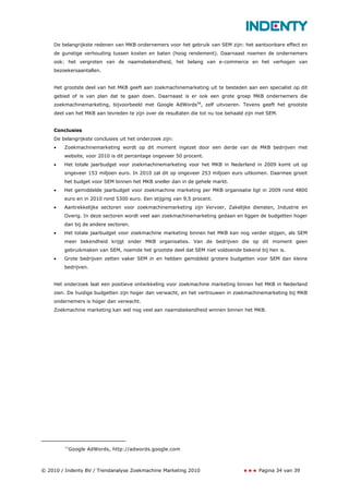 De belangrijkste redenen van MKB ondernemers voor het gebruik van SEM zijn: het aantoonbare effect en
    de gunstige verhouding tussen kosten en baten (hoog rendement). Daarnaast noemen de ondernemers
    ook: het vergroten van de naamsbekendheid, het belang van e-commerce en het verhogen van
    bezoekersaantallen.


    Het grootste deel van het MKB geeft aan zoekmachinemarketing uit te besteden aan een specialist op dit
    gebied of is van plan dat te gaan doen. Daarnaast is er ook een grote groep MKB ondernemers die
    zoekmachinemarketing, bijvoorbeeld met Google AdWords58, zelf uitvoeren. Tevens geeft het grootste
    deel van het MKB aan tevreden te zijn over de resultaten die tot nu toe behaald zijn met SEM.


    Conclusies
    De belangrijkste conclusies uit het onderzoek zijn:
    •   Zoekmachinemarketing wordt op dit moment ingezet door een derde van de MKB bedrijven met
        website, voor 2010 is dit percentage ongeveer 50 procent.
    •   Het totale jaarbudget voor zoekmachinemarketing voor het MKB in Nederland in 2009 komt uit op
        ongeveer 153 miljoen euro. In 2010 zal dit op ongeveer 253 miljoen euro uitkomen. Daarmee groeit
        het budget voor SEM binnen het MKB sneller dan in de gehele markt.
    •   Het gemiddelde jaarbudget voor zoekmachine marketing per MKB organisatie ligt in 2009 rond 4800
        euro en in 2010 rond 5300 euro. Een stijging van 9,5 procent.
    •   Aantrekkelijke sectoren voor zoekmachinemarketing zijn Vervoer, Zakelijke diensten, Industrie en
        Overig. In deze sectoren wordt veel aan zoekmachinemarketing gedaan en liggen de budgetten hoger
        dan bij de andere sectoren.
    •   Het totale jaarbudget voor zoekmachine marketing binnen het MKB kan nog verder stijgen, als SEM
        meer bekendheid krijgt onder MKB organisaties. Van de bedrijven die op dit moment geen
        gebruikmaken van SEM, noemde het grootste deel dat SEM niet voldoende bekend bij hen is.
    •   Grote bedrijven zetten vaker SEM in en hebben gemiddeld grotere budgetten voor SEM dan kleine
        bedrijven.


    Het onderzoek laat een positieve ontwikkeling voor zoekmachine marketing binnen het MKB in Nederland
    zien. De huidige budgetten zijn hoger dan verwacht, en het vertrouwen in zoekmachinemarketing bij MKB
    ondernemers is hoger dan verwacht.
    Zoekmachine marketing kan wel nog veel aan naamsbekendheid winnen binnen het MKB.




        58
             Google AdWords, http://adwords.google.com



© 2010 / Indenty BV / Trendanalyse Zoekmachine Marketing 2010                            Pagina 34 van 39
 