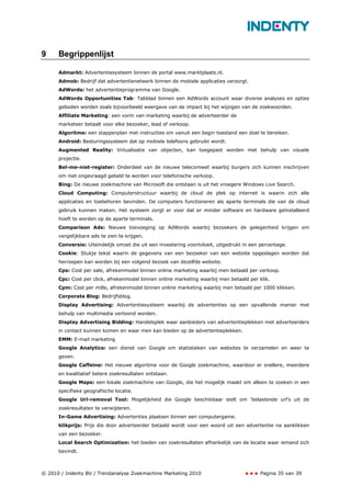 9     Begrippenlijst

      Admarkt: Advertentiesysteem binnen de portal www.marktplaats.nl.
      Admob: Bedrijf dat advertentienetwerk binnen de mobiele applicaties verzorgt.
      AdWords: het advertentieprogramma van Google.
      AdWords Opportunities Tab: Tabblad binnen een AdWords account waar diverse analyses en opties
      geboden worden zoals bijvoorbeeld weergave van de impact bij het wijzigen van de zoekwoorden.
      Affiliate Marketing: een vorm van marketing waarbij de adverteerder de
      marketeer betaalt voor elke bezoeker, lead of verkoop.
      Algoritme: een stappenplan met instructies om vanuit een begin toestand een doel te bereiken.
      Android: Besturingssysteem dat op mobiele telefoons gebruikt wordt.
      Augmented Reality: Virtualisatie van objecten, kan toegepast worden met behulp van visuele
      projectie.
      Bel-me-niet-register: Onderdeel van de nieuwe telecomwet waarbij burgers zich kunnen inschrijven
      om niet ongevraagd gebeld te worden voor telefonische verkoop.
      Bing: De nieuwe zoekmachine van Microsoft die ontstaan is uit het vroegere Windows Live Search.
      Cloud Computing: Computerstructuur waarbij de cloud de plek op internet is waarin zich alle
      applicaties en toebehoren bevinden. De computers functioneren als aparte terminals die van de cloud
      gebruik kunnen maken. Het systeem zorgt er voor dat er minder software en hardware geïnstalleerd
      hoeft te worden op de aparte terminals.
      Comparison Ads: Nieuwe toevoeging op AdWords waarbij bezoekers de gelegenheid krijgen om
      vergelijkbare ads te zien te krijgen.
      Conversie: Uiteindelijk omzet die uit een investering voortvloeit, uitgedrukt in een percentage.
      Cookie: Stukje tekst waarin de gegevens van een bezoeker van een website opgeslagen worden dat
      herroepen kan worden bij een volgend bezoek van dezelfde website.
      Cps: Cost per sale, afrekenmodel binnen online marketing waarbij men betaald per verkoop.
      Cpc: Cost per click, afrekenmodel binnen online marketing waarbij men betaald per klik.
      Cpm: Cost per mille, afrekenmodel binnen online marketing waarbij men betaald per 1000 klikken.
      Corporate Blog: Bedrijfsblog.
      Display Advertising: Advertentiesysteem waarbij de advertenties op een opvallende manier met
      behulp van multimedia vertoond worden.
      Display Advertising Bidding: Handelsplek waar aanbieders van advertentieplekken met adverteerders
      in contact kunnen komen en waar men kan bieden op de advertentieplekken.
      EMM: E-mail marketing
      Google Analytics: een dienst van Google om statistieken van websites te verzamelen en weer te
      geven.
      Google Caffeine: Het nieuwe algoritme voor de Google zoekmachine, waardoor er snellere, meerdere
      en kwalitatief betere zoekresultaten ontstaan.
      Google Maps: een lokale zoekmachine van Google, die het mogelijk maakt om alleen te zoeken in een
      specifieke geografische locatie.
      Google Url-removal Tool: Mogelijkheid die Google beschikbaar stelt om ‘belastende url’s uit de
      zoekresultaten te verwijderen.
      In-Game Advertising: Advertenties plaatsen binnen een computergame.
      klikprijs: Prijs die door adverteerder betaald wordt voor een woord uit een advertentie na aanklikken
      van een bezoeker.
      Local Search Optimization: het bieden van zoekresultaten afhankelijk van de locatie waar iemand zich
      bevindt.



© 2010 / Indenty BV / Trendanalyse Zoekmachine Marketing 2010                             Pagina 35 van 39
 