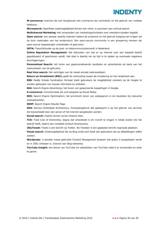 M-commerce: branche die zich bezighoudt met commercie die voortvloeit uit het gebruik van mobiele
      telefoons.
      Microsearch: Specifieke zoekmogelijkheid binnen een niche, is synoniem aan vertical search.
      Multichannel Marketing: Het verspreiden van marketingactiviteiten over meerdere kanalen tegelijk.
      Open source: een aanpak waarbij iedereen tijdens de productie en het gebruik toegang kan krijgen tot
      de bron materialen van het eindproduct. Een open-source community is een groepering mensen die
      open-source toepassingen ontwikkelen of gebruiken.
      OPTA: Toezichthouder op de post- en telecommunicatiemarkt in Nederland.
      Online Reputation Management: Het bijhouden van wat er op internet over een bepaald bedrijf
      gepubliceerd of geschreven wordt. Het doel is daarbij om op tijd in te spelen op eventuele negatieve
      berichtgevingen.
      Personalized Search: het tonen van gepersonaliseerde resultaten en advertenties op basis van het
      zoekverleden van de gebruiker.
      Real time search: Het verkrijgen van de meest actuele zoekresultaten.
      Return on Investment (ROI): geeft de verhouding tussen de investering en het rendement aan.
      RSS: Really Simple Syndication formaat biedt gebruikers de mogelijkheid constant op de hoogte te
      worden gehouden van nieuwe informatie en artikelen.
      SEA: Search Engine Advertising; het tonen van gesponsorde koppelingen in Google.
      S-commerce: Commercietak die zich toespitst op Social Media.
      SEO: Search Engine Optimization; het prominent tonen van webpagina’s in de resultaten bij relevante
      zoekopdrachten.
      SERP: Search Engine Results Page.
      SOA: Service Oriëntated Architecture, Computergebruik dat gebaseerd is op het gebruik van services
      die bijvoorbeeld door een server of het internet aangeboden worden.
      Social search: Zoeken binnen social network sites.
      TCO: Total Cost of Ownership, begrip dat ontwikkeld is om inzicht te krijgen in totale kosten die het
      bedrijf heeft, tijdens een complete product levenscyclus.
      (Re)Tweet: Tweet is een bericht op Twitter. Re-Tweeten is een geplaatst bericht nogmaals plaatsen.
      Visual search: Zoekmogelijkheid die oa Bing sinds kort biedt aan gebruikers die op afbeeldingen willen
      zoeken.
      Wordpress: ’s werelds meest gebruikte Content Management Systeem dat gratis in aangeboden wordt
      en in 2001 ontstaan is. (Vooral voor blog-websites)
      YouTube Insight: een dienst van YouTube om statistieken van YouTube video’s te verzamelen en weer
      te geven.




© 2010 / Indenty BV / Trendanalyse Zoekmachine Marketing 2010                            Pagina 36 van 39
 