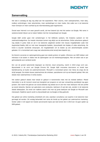 Samenvatting

Het web is vandaag de dag nog altijd aan het expanderen. Meer volume, meer zoekopdrachten, meer data,
snellere verbindingen, meer advertenties, meer aanbiedingen en meer media. Ook zullen we in de toekomst
meer Chinezen en meer overheid op de internetsnelweg gaan tegenkomen.


Overal waar internet is en waar gezocht wordt, zal men bekend zijn met het zoeken via Google. Met name in
westerse landen blijven we te maken hebben met het monopoliespel van Google.


Google blijft verder gaan met verbeteringen in het AdWords systeem, het Analytics systeem en het
zoekmachinealgoritme. De meeste inkomsten komen nog altijd van de advertenties. Online adverteren gebeurt
nog steeds in grote mate en zal in de toekomst uitgebreid worden met nieuwe mogelijkheden zoals met
Augmented Reality (AR) en met meer bewegende beelden, bijvoorbeeld met display of video advertising. De
trend is duurder wordende clickprijzen. De mogelijkheden om te bieden op een advertentieplek worden
geboden. Er is momenteel veel vraag naar advertentieruimte terwijl deze beperkt zijn.


De thema’s conversie en opbrengstmeting gaan een steeds grotere rol spelen. Afnemers van SEM hebben veel
interesse in de kosten in relatie met de opbrengsten van de marketingcampagnes. Men wil weten wat er per
geïnvesteerde euro verdiend wordt.


Een van de grootst opkomende begrippen op internet, cloud computing, neemt in 2010 enige vorm aan.
Bijvoorbeeld in de vorm van Google Chrome OS. Google blijft innovaties doorvoeren en breidt haar
bedrijfsvoering uit buiten de zoekmachinemarkt. Microsoft is momenteel samen met Yahoo de enige die de
strijd aangaat. De enkele nieuwe zoekmachines die ontstaan, specialiseren zich op een beperkt gebied. Men ziet
steeds meer zoekmachines in niches duiken.


Het zoeken gebeurt steeds meer lokaal en gebeurt in toenemende mate met de mobiele telefoon. Mobiel
internetten is op dit moment vooral een bezigheid van jongeren en zal naar verwachting wereldwijd nog gaan
groeien. Ook neemt het gebruik van social websites nog steeds toe en ziet men meer bedrijven met een profiel
op social networks. Opinies van gebruikers over producten, bedrijven of wat dan ook, worden in de toekomst
steeds belangrijker. De trend van realtime search vind men bij grote bedrijven als Google en Microsoft zeer
interessant. Realtime search wordt nu bijvoorbeeld ook via Google en Bing gebruikt.


Het gebied van online marketing ontwikkelt zich snel, waardoor consultancy van experts in de toekomst meer
gevraagd zal worden. Dit verslag behandeld met name de trends op het gebied van zoekmachine marketing.
Verder zullen in dit rapport de meeste aanverwante topics aan bod komen die in 2010 een rol gaan spelen op
SEM-gebied.




© 2010 / Indenty BV / Trendanalyse Zoekmachine Marketing 2010                              Pagina 1 van 39
 