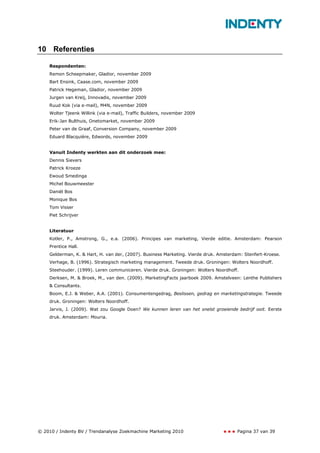 10 Referenties

    Respondenten:
    Remon Scheepmaker, Gladior, november 2009
    Bart Ensink, Caase.com, november 2009
    Patrick Hegeman, Gladior, november 2009
    Jurgen van Kreij, Innovadis, november 2009
    Ruud Kok (via e-mail), M4N, november 2009
    Wolter Tjeenk Willink (via e-mail), Traffic Builders, november 2009
    Erik-Jan Bulthuis, Onetomarket, november 2009
    Peter van de Graaf, Conversion Company, november 2009
    Eduard Blacquière, Edwords, november 2009


    Vanuit Indenty werkten aan dit onderzoek mee:
    Dennis Sievers
    Patrick Kroeze
    Ewoud Smedinga
    Michel Bouwmeester
    Daniël Bos
    Monique Bos
    Tom Visser
    Piet Schrijver


    Literatuur
    Kotler, P., Amstrong, G., e.a. (2006). Principes van marketing, Vierde editie. Amsterdam: Pearson
    Prentice Hall.
    Gelderman, K. & Hart, H. van der, (2007). Business Marketing. Vierde druk. Amsterdam: Stenfert-Kroese.
    Verhage, B. (1996). Strategisch marketing management. Tweede druk. Groningen: Wolters Noordhoff.
    Steehouder. (1999). Leren communiceren. Vierde druk. Groningen: Wolters Noordhoff.
    Derksen, M. & Broek, M., van den. (2009). MarketingFacts jaarboek 2009. Amstelveen: Lenthe Publishers
    & Consultants.
    Boom, E.J. & Weber, A.A. (2001). Consumentengedrag, Beslissen, gedrag en marketingstrategie. Tweede
    druk. Groningen: Wolters Noordhoff.
    Jarvis, J. (2009). Wat zou Google Doen? We kunnen leren van het snelst groeiende bedrijf ooit. Eerste
    druk. Amsterdam: Mouria.




© 2010 / Indenty BV / Trendanalyse Zoekmachine Marketing 2010                         Pagina 37 van 39
 