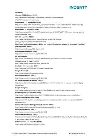 Artikelen:
    Webwereld (8 oktober 2009):
    http://webwereld.nl/nieuws/63919/ballmer--windows-7-doorbreekt-de-
    crisis.html#source=news_overview
    Computable (15 september 2009):
    http://www.computable.nl/artikel/ict_topics/internet/3063141/1282763/nederland-middenmoter-bij-
    glasvezelaansluiting.html?utm_campaign=rss&utm_source=rss&utm_medium=rss
    Computable (5 augustus 2009):
    http://www.computable.nl/artikel/ict_topics/open_source/3014273/1277105/nieuwe-kamervragen-na-
    computableartikel.html
    Z24 (31 augustus 2009):
    http://www.z24.nl/bedrijven/it_telecom/artikel_90269.z24/_Google-
    jager__gaat_van_Yahoo_naar_Microsoft.html
    FirstFocus, onderzoeksrapport, Ziet u het verschil tussen een betaald en onbetaald resultaat?
    (29 september 2009):
    http://www.firstfocus.eu/SEO-Report.html
    Emerce (16 november 2009):
    http://www.emerce.nl/nieuws.jsp?id=2993116
    De ondernemer:
    http://www.deondernemer.nl/artikel/288289/Flinke-groei-mobiel-internet-verwacht
    Nielsen-online (9 maart 2009):
    http://www.nielsen-online.com/pr/pr_090309.pdf
    Mashable (10 november 2009):
    http://mashable.com/2009/11/10/google-caffeine-soon/
    Google Wave fed:
    http://code.google.com/p/wave-protocol/
    Emerce (30 oktober 2009):
    http://www.emerce.nl/nieuws.jsp?id=2989550
    All about Phones (29 oktober 2009):
    http://www.allaboutphones.nl/nieuws/3644/Koers-TomTom-en-Garmin-in-vrije-val-na-aankondiging-
    Google.html
    Google Insights:
    http://www.google.com/insights/search/#geo=NL&q=sinterklaas%2Ckerstman&cmpt=q
    Marketingfacts (22 oktober 2009):
    http://www.marketingfacts.nl/berichten/20091022_zowel_bing_als_google_samen_met_twitter/
    Traffic-Builders (15 april 2009):
    http://www.traffic-builders.com/tblog/search-ontwikkelingen/aantal-woorden-in-zoekopdracht-blijft-
    toenemen.html
    Tijdschrift voor marketing online (5 oktober 2009):
    http://www.tijdschriftvoormarketing.nl/nieuws/index2009-41.html
    Emerce (23 oktober 2009):
    http://www.emerce.nl/nieuws.jsp?id=2987843
    ComScore (31 oktober 2009):
    http://www.comscore.com/Press_Events/Press_Releases/2009/8/Global_Search_Market_Draws_More_tha
    n_100_Billion_Searches_per_Month
    Dutchcowboys (12 augustus 2009):
    http://www.dutchcowboys.nl/search/17636




© 2010 / Indenty BV / Trendanalyse Zoekmachine Marketing 2010                           Pagina 38 van 39
 