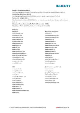 Google (21 september 2009):
    http://www.google.com/support/forum/p/Web%20Search/thread?tid=60e0a4bfe8a5ec70&hl=en
    Googleblog (28 oktober 2009):
    http://googleblog.blogspot.com/2009/10/announcing-google-maps-navigation-for.html
    Techcrunch (14 juli 2009):
    http://www.techcrunch.com/2009/07/14/how-we-know-chrome-os-will-be-a-hit-steve-ballmer-doesnt-
    think-so
    Video met Marco Derksen op Traffic4u (26 november 2009):
    http://blog.traffic4u.nl/traffic4u/trends-in-search-op-iab-interact-09/


    Websites:
    Algemeen                                                      Nieuws en magazines
    www.microsoft.com                                             www.zz4.nl
    www.hitwise.com                                               www.frankwatching.com
    www.comscore.com                                              www.dutchcowboys.com
    www.multiscope.nl                                             www.emerce.nl
    gs.statcounter.com                                            www.webwereld.nl
    www.youtube.com                                               www.mattcutts.com
    www.europa.eu                                                 www.marketingportaal.nl
    www.tno.com                                                   www.techcrunch.com
    www.gfk.com                                                   www.infoworld.nl
    www.intomarktgfk.com                                          www.adformatie.nl
    www.pearsoneducation.nl                                       www.marketingtribune.nl
    www.marketingcharts.com                                       www.zibb.nl
    www.doubleclick.com                                           www.hyped.nl
    www.tradedoubler.com                                          www.marketingonline.nl
    www.omniture.com                                              www.computable.nl
    www.hitslink.com                                              www.molblog.com


    SEM                                                           Zoekmachine gerelateerd
    www.indenty.nl                                                www.cuil.com
    www.gladior.com                                               www.google.nl
    www.innovadis.com                                             googleblog.blogspot.com
    www.iab.nl                                                    adwords.blogspot.com
    www.traffic-builders.com                                      www.IceRocket.com
    www.edwords.nl                                                www.wolframalpha.com
    www.outrider.nl                                               www.yandex.com
    www.clearsense.nl                                             www.googlerankings.com
    www.chapter42.com
    www.checkit.nl
    www.firstfocus.eu
    www.conversioncompany.com
    www.m4n.nl




© 2010 / Indenty BV / Trendanalyse Zoekmachine Marketing 2010                               Pagina 39 van 39
 