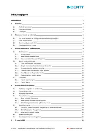 Inhoudsopgave

Samenvatting _________________________________________________________________ 1

1     Inleiding _________________________________________________________________ 4

    1.1       Aanleiding en opzet _____________________________________________________________ 4
    1.2       Over de schrijvers ______________________________________________________________ 4
    1.3       Leeswijzer ____________________________________________________________________ 5

2     Algemene trends op internet __________________________________________________ 6

    2.1       Een korte terugblik op 2009 en een kort vooruitzicht op 2010_____________________________ 6
    2.2       Groei in open-source ____________________________________________________________ 7
    2.3       Booming e-business in Azië _______________________________________________________ 7
    2.4       Conclusies internet trends ________________________________________________________ 8

3     Trends in search en zoekmachines _____________________________________________ 9

    3.1       Zoekmachines _________________________________________________________________ 9
      3.1.1     Bing en Yahoo _______________________________________________________________ 9
      3.1.2     Marktaandeel zoekmachines ___________________________________________________ 10
      3.1.3     Nieuwe en alternatieve zoekmachines ____________________________________________ 11
    3.2       Search verder ontwikkeld________________________________________________________ 11
      3.2.1     Local search steeds populairder_________________________________________________ 11
      3.2.2     Google interpreteert de intenties van de zoeker ____________________________________ 12
      3.2.3     De zoekresultaten worden real-time _____________________________________________ 12
      3.2.4     Zoekresultaten vanuit ieders eigen netwerk _______________________________________ 12
      3.2.5     Visual Search en Augmented Reality _____________________________________________ 13
      3.2.6     Zoekopdrachten worden langer _________________________________________________ 13
    3.3       Conclusies ___________________________________________________________________ 14
      3.3.1     Trends search engines________________________________________________________ 14
      3.3.2     Trends search ______________________________________________________________ 15

4     Trends in online marketing __________________________________________________ 16

    4.1       Marketing budgetten en rendement ________________________________________________ 16
    4.2       Consumententrend_____________________________________________________________ 16
    4.3       Wijziging Telecomwet___________________________________________________________ 17
    4.4       Mobile Commerce______________________________________________________________ 17
      4.4.1     Groei in Mobile Commerce_____________________________________________________ 17
      4.4.2     Marktaandeel mobiele internetbrowsers __________________________________________ 18
      4.4.3     Ontwikkelingen applicaties, gebruikers, markt _____________________________________ 18
    4.5       Social Commerce ______________________________________________________________ 19
      4.5.1     Social 2.0, verschuivingen in het gebruik bij grote netwerksites ________________________ 19
      4.5.2     Online Reputation Management_________________________________________________ 20
      4.5.3     Adverteren in sociale media ___________________________________________________ 20
    4.6       Marketingstrategieën ___________________________________________________________ 21
    4.7       Conclusies online marketingtrends_________________________________________________ 22

5     Trends in SEA ____________________________________________________________ 23




© 2010 / Indenty BV / Trendanalyse Zoekmachine Marketing 2010                            Pagina 2 van 39
 