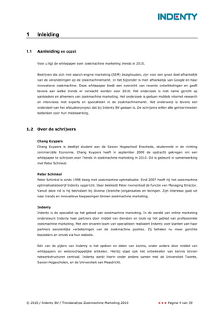 1     Inleiding


1.1   Aanleiding en opzet


      Voor u ligt de whitepaper over zoekmachine marketing trends in 2010.


      Bedrijven die zich met search engine marketing (SEM) bezighouden, zijn voor een groot deel afhankelijk
      van de veranderingen op de zoekmachinemarkt. In het bijzonder is men afhankelijk van Google en haar
      innovatieve zoekmachine. Deze whitepaper biedt een overzicht van recente ontwikkelingen en geeft
      tevens aan welke trends er verwacht worden voor 2010. Het onderzoek is met name gericht op
      aanbieders en afnemers van zoekmachine marketing. Het onderzoek is gedaan middels internet research
      en interviews met experts en specialisten in de zoekmachinemarkt. Het onderwerp is tevens een
      onderdeel van het afstudeerproject dat bij Indenty BV gedaan is. De schrijvers willen alle geïnterviewden
      bedanken voor hun medewerking.




1.2   Over de schrijvers


      Chang Kuypers
      Chang Kuypers is deeltijd student aan de Saxion Hogeschool Enschede, studerende in de richting
      commerciële Economie. Chang Kuypers heeft in september 2009 de opdracht gekregen om een
      whitepaper te schrijven over Trends in zoekmachine marketing in 2010. Dit is gebeurd in samenwerking
      met Peter Schinkel.


      Peter Schinkel
      Peter Schinkel is sinds 1998 bezig met zoekmachine optimalisatie. Eind 2007 heeft hij het zoekmachine
      optimalisatiebedrijf Indenty opgericht. Daar bekleedt Peter momenteel de functie van Managing Director.
      Vanuit deze rol is hij betrokken bij diverse (branche-)organisaties en lezingen. Zijn interesse gaat uit
      naar trends en innovatieve toepassingen binnen zoekmachine marketing.


      Indenty
      Indenty is de specialist op het gebied van zoekmachine marketing. In de wereld van online marketing
      ondersteunt Indenty haar partners door middel van diensten en tools op het gebied van professionele
      zoekmachine marketing. Met een ervaren team van specialisten realiseert Indenty voor klanten van haar
      partners aanzienlijke verbeteringen van de zoekmachine posities. Zij behalen nu meer gerichte
      bezoekers en omzet via hun website.


      Eén van de pijlers van Indenty is het opdoen en delen van kennis, onder andere door middel van
      whitepapers en wetenschappelijke artikelen. Hierbij staat ook het ontwikkelen van kennis binnen
      netwerkstructuren centraal. Indenty werkt hierin onder andere samen met de Universiteit Twente,
      Saxion Hogescholen, en de Universiteit van Maastricht.




© 2010 / Indenty BV / Trendanalyse Zoekmachine Marketing 2010                              Pagina 4 van 39
 