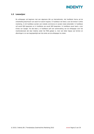 1.3   Leeswijzer


      De whitepaper zal beginnen met een algemene blik op internettrends. Het hoofdstuk hierna zal de
      ontwikkeling beschrijven van search en search engines. In hoofdstuk vier leest u over de trends in online
      marketing. In dit hoofdstuk worden ook mobiele commercie en sociale media behandeld. In hoofdstuk
      vijf wordt SEA besproken en in hoofdstuk zes wordt SEO besproken. In hoofdstuk zeven leest u over
      trends van Google. Tot slot leest u in hoofdstuk acht een samenvatting van de whitepaper over het
      marktonderzoek dat door Indenty onder het MKB gedaan is. Voor een beter begrip van termen en
      afkortingen is er een begrippenlijst aan het einde van de whitepaper te vinden.




© 2010 / Indenty BV / Trendanalyse Zoekmachine Marketing 2010                              Pagina 5 van 39
 