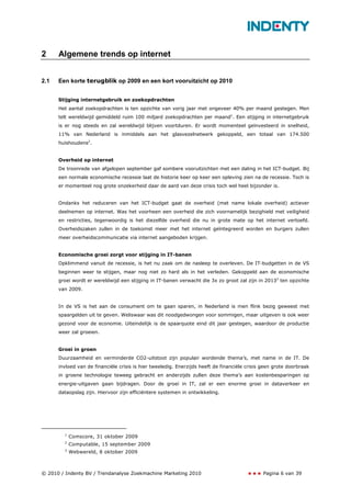 2     Algemene trends op internet


2.1   Een korte terugblik op 2009 en een kort vooruitzicht op 2010


      Stijging internetgebruik en zoekopdrachten
      Het aantal zoekopdrachten is ten opzichte van vorig jaar met ongeveer 40% per maand gestegen. Men
      telt wereldwijd gemiddeld ruim 100 miljard zoekopdrachten per maand1. Een stijging in internetgebruik
      is er nog steeds en zal wereldwijd blijven voortduren. Er wordt momenteel geïnvesteerd in snelheid,
      11% van Nederland is inmiddels aan het glasvezelnetwerk gekoppeld, een totaal van 174.500
      huishoudens2.


      Overheid op internet
      De troonrede van afgelopen september gaf sombere vooruitzichten met een daling in het ICT-budget. Bij
      een normale economische recessie laat de historie keer op keer een opleving zien na de recessie. Toch is
      er momenteel nog grote onzekerheid daar de aard van deze crisis toch wel heel bijzonder is.


      Ondanks het reduceren van het ICT-budget gaat de overheid (met name lokale overheid) actiever
      deelnemen op internet. Was het voorheen een overheid die zich voornamelijk bezighield met veiligheid
      en restricties, tegenwoordig is het diezelfde overheid die nu in grote mate op het internet vertoefd.
      Overheidszaken zullen in de toekomst meer met het internet geïntegreerd worden en burgers zullen
      meer overheidscommunicatie via internet aangeboden krijgen.


      Economische groei zorgt voor stijging in IT-banen
      Opklimmend vanuit de recessie, is het nu zaak om de nasleep te overleven. De IT-budgetten in de VS
      beginnen weer te stijgen, maar nog niet zo hard als in het verleden. Gekoppeld aan de economische
      groei wordt er wereldwijd een stijging in IT-banen verwacht die 3x zo groot zal zijn in 20133 ten opzichte
      van 2009.


      In de VS is het aan de consument om te gaan sparen, in Nederland is men flink bezig geweest met
      spaargelden uit te geven. Weliswaar was dit noodgedwongen voor sommigen, maar uitgeven is ook weer
      gezond voor de economie. Uiteindelijk is de spaarquote eind dit jaar gestegen, waardoor de productie
      weer zal groeien.


      Groei in groen
      Duurzaamheid en verminderde CO2-uitstoot zijn populair wordende thema’s, met name in de IT. De
      invloed van de financiële crisis is hier tweeledig. Enerzijds heeft de financiële crisis geen grote doorbraak
      in groene technologie teweeg gebracht en anderzijds zullen deze thema’s aan kostenbesparingen op
      energie-uitgaven gaan bijdragen. Door de groei in IT, zal er een enorme groei in dataverkeer en
      dataopslag zijn. Hiervoor zijn efficiëntere systemen in ontwikkeling.




        1
            Comscore, 31 oktober 2009
        2
            Computable, 15 september 2009
        3
            Webwereld, 8 oktober 2009



© 2010 / Indenty BV / Trendanalyse Zoekmachine Marketing 2010                                  Pagina 6 van 39
 