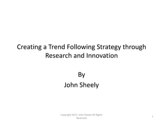 Creating a Trend Following Strategy through
          Research and Innovation

                     By
                 John Sheely


              Copyright 2013 John Sheely All Rights
                                                      1
                           Reserved
 