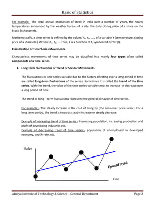 Atmiya Institute of Technology & Science
For example:- The total annual production of steel
temperatures announced by the weather bureau of a city,
Stock Exchange etc.
Mathematically, a time series is defined by the values
price of a share etc.) at times t1, t2, …. Thus, Y is a function of t, symbolized by Y=F(t).
Classification of Time Series Movements
Characteristic movements of time series may be classified into mainly
components of a time series.
1. Long-term Fluctuations or Trend or Secular Movements
The fluctuations in time series variable due to the factors affecting over a long period of time
are called long-term fluctuations
series. With the trend, the value of the time series variable ten
a long period of time.
The trend or long—term fluctuations represent the general behavior of time series.
For example:- The steady increase in the cost of living by (the consumer price index)
long term period, the trend is towards steady increase or steady decrease.
Example of increasing trend of time series
profit of developing industries
Example of decreasing trend
economy, death-rate, etc.
Basic of Statistics
Atmiya Institute of Technology & Science – General Department
he total annual production of steel in India over a number of years,
by the weather bureau of a city, the daily closing price of a share on the
is defined by the values Y1, Y2, ….., of a variable Y (temperature, closing
, …. Thus, Y is a function of t, symbolized by Y=F(t).
Classification of Time Series Movements
Characteristic movements of time series may be classified into mainly four types
term Fluctuations or Trend or Secular Movements
The fluctuations in time series variable due to the factors affecting over a long period of time
term fluctuations of the series. Sometimes it is called the trend of the time
. With the trend, the value of the time series variable tends to increase or decrease over
term fluctuations represent the general behavior of time series.
The steady increase in the cost of living by (the consumer price index)
rend is towards steady increase or steady decrease.
of time series:- Increasing population, increasing produ
profit of developing industries etc.
creasing trend of time series:- population of unemployed
Page 2
in India over a number of years, the hourly
the daily closing price of a share on the
, ….., of a variable Y (temperature, closing
four types often called
The fluctuations in time series variable due to the factors affecting over a long period of time
trend of the time
ds to increase or decrease over
term fluctuations represent the general behavior of time series.
The steady increase in the cost of living by (the consumer price index). For a
Increasing population, increasing production and
loyed in developed
 