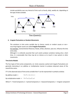 Atmiya Institute of Technology & Science
include periodicity over any interval
the type of data available.
4. Irregular Fluctuations or Random Movements
The variations in time series variable due to chance
recurring irregular causes are called
For example:- environmental influences, floods, strikes, elections, wars etc.
series data.
Although it is ordinarily assumed that such events produce variations lasting
time, it is conceivable that th
movements.
Time Series Models
The four types of time series components, viz. trend, seasonal, cyclical and
generally interesting in an additive or
overall time series.
If Y is the observed value of time series variable then Y can be represented in symbols as below:
By additive model -> Y = T +
By multiplicative model - > Y = T x S
Where T – Trend Component, C – Cyclical Component, S
Basic of Statistics
Atmiya Institute of Technology & Science – General Department
periodicity over any interval of time such as hourly, daily, weekly etc. depending
Irregular Fluctuations or Random Movements
The variations in time series variable due to chance, events or random causes
recurring irregular causes are called irregular fluctuations.
environmental influences, floods, strikes, elections, wars etc. influ
Although it is ordinarily assumed that such events produce variations lasting
it is conceivable that they may be so intense as to result in new cyclical or other
The four types of time series components, viz. trend, seasonal, cyclical and irregular
interesting in an additive or multiplicative manner to produce observed values of the
If Y is the observed value of time series variable then Y can be represented in symbols as below:
S + C + I
S x C x I
Cyclical Component, S – Seasonal Component, I – Irregular component
Page 4
of time such as hourly, daily, weekly etc. depending on
events or random causes or non—
influence the time
Although it is ordinarily assumed that such events produce variations lasting only a short
in new cyclical or other
irregular fluctuations are
roduce observed values of the
If Y is the observed value of time series variable then Y can be represented in symbols as below:
Irregular component
 