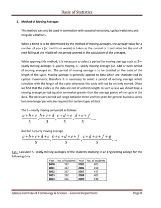 Basic of Statistics
Atmiya Institute of Technology & Science – General Department Page 8
3. Method of Moving Averages
This method can also be used in connection with seasonal variations, cyclical variations and
irregular variations.
When a trend is to be determined by the method of moving averages, the average value for a
number of years (or months or weeks) is taken as the normal or trend value for the unit of
time falling at the middle of the period covered in the calculation of the averages.
While applying this method, it is necessary to select a period for moving average such as 3—
yearly moving average, 5--yearly moving, 6—yearly moving average (i.e. odd or even period
of moving average) etc. The period of moving average is to be decided on the basis of the
length of the cycle. Moving average is generally applied to data which are characterized by
cyclical movements, therefore it is necessary to select a period of moving average which
coincides with the length of the cycle otherwise the cycle will not be entirely moved. Often
we find that the cycles in the data are not of uniform length. In such a case we should take a
moving average period equal or somewhat greater than the average period of the cycle in the
data. The necessary period will range between three and ten years for general business series
but even longer periods are required for certain types of data.
The 3—yearly moving computed as follows
, , , ,...
3 3 3 3
a b c b c d c d e d e f       
And for 5-yearly moving average
, , ,...
5 5 5
a b c d e b c d e f c d e f g           
E.g.:- Calculate 5--yearly moving averages of the students studying in an Engineering college for the
following data
Year No. of students Year No. of students
2000 332 2005 405
2001 317 2006 410
2002 357 2007 427
2003 392 2008 405
2004 402 2009 438
 